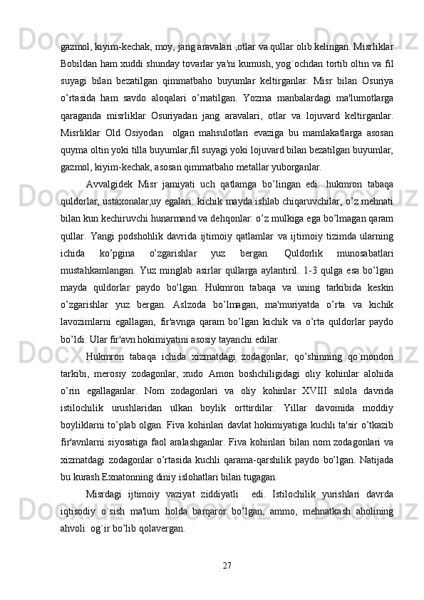 gazmol, kiyim-kechak, moy, jang aravalari ,otlar va qullar olib kelingan. Misrliklar
Bobildan ham xuddi shunday tovarlar ya'ni kumush, yog`ochdan tortib oltin va fil
suyagi   bilan   bezatilgan   qimmatbaho   buyumlar   keltirganlar.   Misr   bilan   Osuriya
o’rtasida   ham   savdo   aloqalari   o’rnatilgan.   Yozma   manbalardagi   ma'lumotlarga
qaraganda   misrliklar   Osuriyadan   jang   aravalari,   otlar   va   lojuvard   keltirganlar.
Misrliklar   Old   Osiyodan     olgan   mahsulotlari   evaziga   bu   mamlakatlarga   asosan
quyma oltin yoki tilla buyumlar,fil suyagi yoki lojuvard bilan bezatilgan buyumlar,
gazmol, kiyim-kechak, asosan qimmatbaho metallar yuborganlar.
Avvalgidek   Misr   jamiyati   uch   qatlamga   bo’lingan   edi:   hukmron   tabaqa
quldorlar, ustaxonalar,uy egalari: kichik mayda ishlab chiqaruvchilar, o’z mehnati
bilan kun kechiruvchi hunarmand va dehqonlar: o’z mulkiga ega bo’lmagan qaram
qullar.   Yangi   podshohlik   davrida   ijtimoiy   qatlamlar   va   ijtimoiy   tizimda   ularning
ichida   ko’pgina   o’zgarishlar   yuz   bergan.   Quldorlik   munosabatlari
mustahkamlangan.   Yuz   minglab   asirlar   qullarga   aylantiril.   1-3   qulga   esa   bo’lgan
mayda   quldorlar   paydo   bo’lgan.   Hukmron   tabaqa   va   uning   tarkibida   keskin
o’zgarishlar   yuz   bergan.   Aslzoda   bo’lmagan,   ma'muriyatda   o’rta   va   kichik
lavozimlarni   egallagan,   fir'avnga   qaram   bo’lgan   kichik   va   o’rta   quldorlar   paydo
bo’ldi. Ular fir'avn hokimiyatini asosiy tayanchi edilar.
Hukmron   tabaqa   ichida   xizmatdagi   zodagonlar,   qo’shinning   qo`mondon
tarkibi,   merosiy   zodagonlar,   xudo   Amon   boshchiligidagi   oliy   kohinlar   alohida
o’rin   egallaganlar.   Nom   zodagonlari   va   oliy   kohinlar   XVIII   sulola   davrida
istilochilik   urushlaridan   ulkan   boylik   orttirdilar.   Yillar   davomida   moddiy
boyliklarni to’plab olgan. Fiva kohinlari davlat hokimiyatiga kuchli ta'sir o’tkazib
fir'avnlarni siyosatiga faol aralashganlar. Fiva kohinlari bilan nom zodagonlari va
xizmatdagi   zodagonlar   o’rtasida   kuchli   qarama-qarshilik   paydo   bo’lgan.   Natijada
bu kurash Exnatonning diniy islohatlari bilan tugagan. 
Misrdagi   ijtimoiy   vaziyat   ziddiyatli     edi.   Istilochilik   yurishlari   davrda
iqtisodiy   o`sish   ma'lum   holda   barqaror   bo’lgan,   ammo,   mehnatkash   aholining
ahvoli  og`ir bo’lib qolavergan.
27 