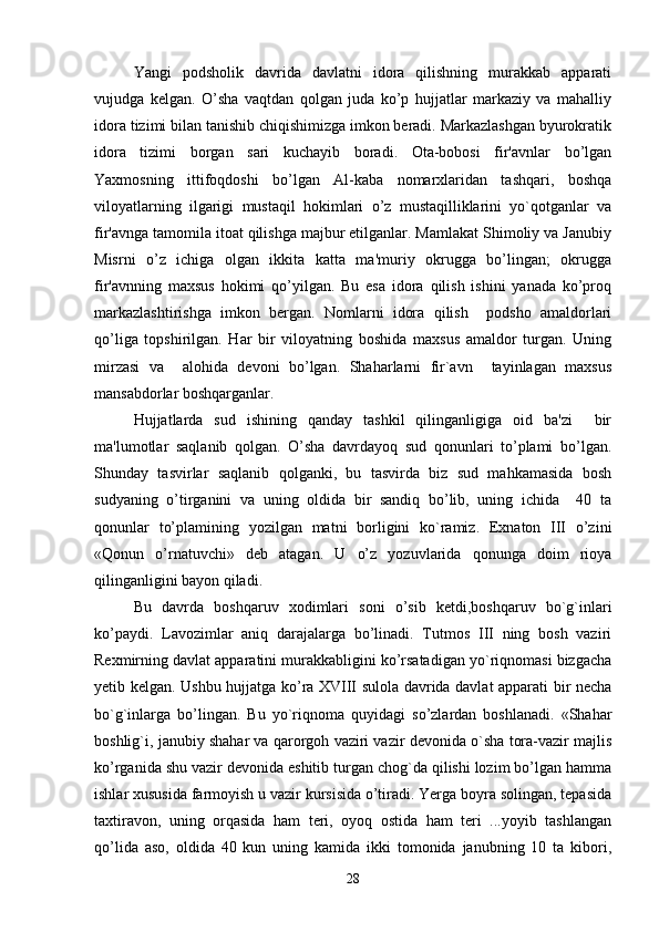 Yangi   podsholik   davrida   davlatni   idora   qilishning   murakkab   apparati
vujudga   kelgan.   O’sha   vaqtdan   qolgan   juda   ko’p   hujjatlar   markaziy   va   mahalliy
idora tizimi bilan tanishib chiqishimizga imkon beradi. Markazlashgan byurokratik
idora   tizimi   borgan   sari   kuchayib   boradi.   Ota-bobosi   fir'avnlar   bo’lgan
Yaxmosning   ittifoqdoshi   bo’lgan   Al-kaba   nomarxlaridan   tashqari,   boshqa
viloyatlarning   ilgarigi   mustaqil   hokimlari   o’z   mustaqilliklarini   yo`qotganlar   va
fir'avnga tamomila itoat qilishga majbur etilganlar. Mamlakat Shimoliy va Janubiy
Misrni   o’z   ichiga   olgan   ikkita   katta   ma'muriy   okrugga   bo’lingan;   okrugga
fir'avnning   maxsus   hokimi   qo’yilgan.   Bu   esa   idora   qilish   ishini   yanada   ko’proq
markazlashtirishga   imkon   bergan.   Nomlarni   idora   qilish     podsho   amaldorlari
qo’liga   topshirilgan.   Har   bir   viloyatning   boshida   maxsus   amaldor   turgan.   Uning
mirzasi   va     alohida   devoni   bo’lgan.   Shaharlarni   fir`avn     tayinlagan   maxsus
mansabdorlar boshqarganlar. 
Hujjatlarda   sud   ishining   qanday   tashkil   qilinganligiga   oid   ba'zi     bir
ma'lumotlar   saqlanib   qolgan.   O’sha   davrdayoq   sud   qonunlari   to’plami   bo’lgan.
Shunday   tasvirlar   saqlanib   qolganki,   bu   tasvirda   biz   sud   mahkamasida   bosh
sudyaning   o’tirganini   va   uning   oldida   bir   sandiq   bo’lib,   uning   ichida     40   ta
qonunlar   to’plamining   yozilgan   matni   borligini   ko`ramiz.   Exnaton   III   o’zini
«Qonun   o’rnatuvchi»   deb   atagan.   U   o’z   yozuvlarida   qonunga   doim   rioya
qilinganligini bayon qiladi.
Bu   davrda   boshqaruv   xodimlari   soni   o’sib   ketdi,boshqaruv   bo`g`inlari
ko’paydi.   Lavozimlar   aniq   darajalarga   bo’linadi.   Tutmos   III   ning   bosh   vaziri
Rexmirning davlat apparatini murakkabligini ko’rsatadigan yo`riqnomasi bizgacha
yetib kelgan. Ushbu hujjatga ko’ra XVIII sulola davrida davlat apparati bir necha
bo`g`inlarga   bo’lingan.   Bu   yo`riqnoma   quyidagi   so’zlardan   boshlanadi.   «Shahar
boshlig`i, janubiy shahar va qarorgoh vaziri vazir devonida o`sha tora-vazir majlis
ko’rganida shu vazir devonida eshitib turgan chog`da qilishi lozim bo’lgan hamma
ishlar xususida farmoyish u vazir kursisida o’tiradi. Yerga boyra solingan, tepasida
taxtiravon,   uning   orqasida   ham   teri,   oyoq   ostida   ham   teri   ...yoyib   tashlangan
qo’lida   aso,   oldida   40   kun   uning   kamida   ikki   tomonida   janubning   10   ta   kibori,
28 