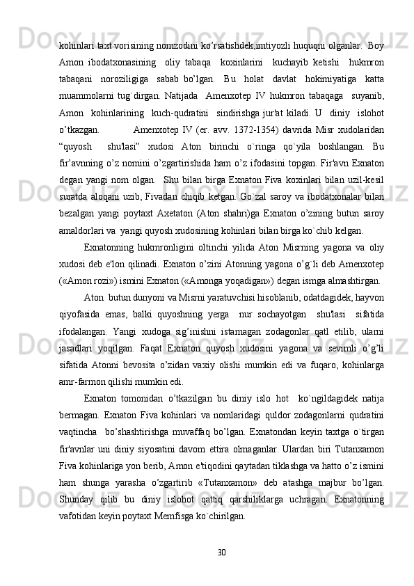 kohinlari taxt vorisining nomzodini ko’rsatishdek,imtiyozli huquqni olganlar.  Boy
Amon   ibodatxonasining     oliy   tabaqa     koxinlarini     kuchayib   ketishi     hukmron
tabaqani     noroziligiga     sabab   bo’lgan.     Bu     holat     davlat     hokimiyatiga     katta
muammolarni   tug`dirgan.   Natijada     Amenxotep   IV   hukmron   tabaqaga     suyanib,
Amon     kohinlarining     kuch-qudratini     sindirishga   jur'at   kiladi.   U     diniy     islohot
o’tkazgan.       Amenxotep   IV   (er.   avv.   1372-1354)   davrida   Misr   xudolaridan
“quyosh     shu'lasi”   xudosi   Aton   birinchi   o`ringa   qo`yila   boshlangan.   Bu
fir’avnning   o’z   nomini   o’zgartirishida   ham   o’z   ifodasini   topgan.   Fir'avn   Exnaton
degan   yangi   nom   olgan.     Shu   bilan   birga   Exnaton   Fiva   koxinlari   bilan   uzil-kesil
suratda   aloqani   uzib,   Fivadan  chiqib   ketgan.   Go`zal   saroy   va   ibodatxonalar   bilan
bezalgan   yangi   poytaxt   Axetaton   (Aton   shahri)ga   Exnaton   o’zining   butun   saroy
amaldorlari va  yangi quyosh xudosining kohinlari bilan birga ko`chib kelgan.
Exnatonning   hukmronligini   oltinchi   yilida   Aton   Misrning   yagona   va   oliy
xudosi  deb e'lon qilinadi. Exnaton o’zini Atonning yagona o’g`li deb Amenxotep
(«Amon rozi») ismini Exnaton («Amonga yoqadigan») degan ismga almashtirgan.
Aton  butun dunyoni va Misrni yaratuvchisi hisoblanib, odatdagidek, hayvon
qiyofasida   emas,   balki   quyoshning   yerga     nur   sochayotgan     shu'lasi     sifatida
ifodalangan.   Yangi   xudoga   sig’inishni   istamagan   zodagonlar   qatl   etilib,   ularni
jasadlari   yoqilgan.   Faqat   Exnaton   quyosh   xudosini   yagona   va   sevimli   o’g’li
sifatida   Atonni   bevosita   o’zidan   vaxiy   olishi   mumkin   edi   va   fuqaro,   kohinlarga
amr-farmon qilishi mumkin edi. 
Exnaton   tomonidan   o’tkazilgan   bu   diniy   islo   hot     ko`ngildagidek   natija
bermagan.   Exnaton   Fiva   kohinlari   va   nomlaridagi   quldor   zodagonlarni   qudratini
vaqtincha     bo’shashtirishga   muvaffaq   bo’lgan.   Exnatondan   keyin   taxtga   o`tirgan
fir'avnlar   uni   diniy   siyosatini   davom   ettira   olmaganlar.   Ulardan   biri   Tutanxamon
Fiva kohinlariga yon berib, Amon e'tiqodini qaytadan tiklashga va hatto o’z ismini
ham   shunga   yarasha   o’zgartirib   «Tutanxamon»   deb   atashga   majbur   bo’lgan.
Shunday   qilib   bu   diniy   islohot   qattiq   qarshiliklarga   uchragan.   Exnatonning
vafotidan keyin poytaxt Memfisga ko`chirilgan.
30