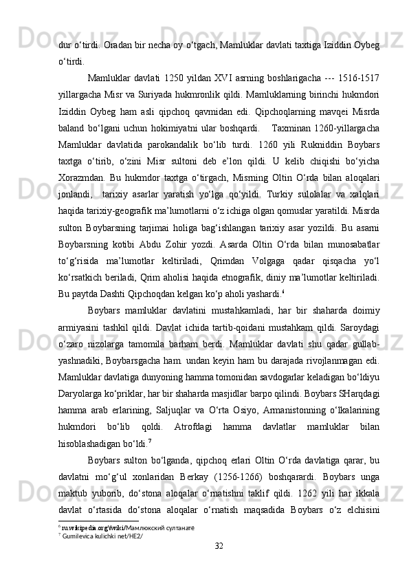 dur o‘tirdi. Oradan bir necha oy o‘tgach, Mamluklar davlati taxtiga Iziddin Oybeg
o‘tirdi.
Mamluklar   davlati   1250   yildan   XVI   asrning   boshlarigacha   ---   1516-1517
yillargacha Misr va Suriyada hukmronlik qildi. Mamluklarning birinchi hukmdori
Iziddin   Oybeg   ham   asli   qipchoq   qavmidan   edi.   Qipchoqlarning   mavqei   Misrda
baland   bo‘lgani   uchun   hokimiyatni   ular   boshqardi.       Taxminan   1260-yillargacha
Mamluklar   davlatida   parokandalik   bo‘lib   turdi.   1260   yili   Rukniddin   Boybars
taxtga   o‘tirib,   o‘zini   Misr   sultoni   deb   e’lon   qildi.   U   kelib   chiqishi   bo‘yicha
Xorazmdan.   Bu   hukmdor   taxtga   o‘tirgach,   Misrning   Oltin   O‘rda   bilan   aloqalari
jonlandi,     tarixiy   asarlar   yaratish   yo‘lga   qo‘yildi.   Turkiy   sulolalar   va   xalqlari
haqida tarixiy-geografik ma’lumotlarni o‘z ichiga olgan qomuslar yaratildi. Misrda
sulton   Boybarsning   tarjimai   holiga   bag‘ishlangan   tarixiy   asar   yozildi.   Bu   asarni
Boybarsning   kotibi   Abdu   Zohir   yozdi.   Asarda   Oltin   O‘rda   bilan   munosabatlar
to‘g‘risida   ma’lumotlar   keltiriladi,   Qrimdan   Volgaga   qadar   qisqacha   yo‘l
ko‘rsatkich beriladi, Qrim aholisi haqida etnografik, diniy ma’lumotlar keltiriladi.
Bu paytda Dashti Qipchoqdan kelgan ko‘p aholi yashardi. 6
     
Boybars   mamluklar   davlatini   mustahkamladi,   har   bir   shaharda   doimiy
armiyasini   tashkil   qildi.   Davlat   ichida   tartib-qoidani   mustahkam   qildi.   Saroydagi
o‘zaro   nizolarga   tamomila   barham   berdi.   Mamluklar   davlati   shu   qadar   gullab-
yashnadiki, Boybarsgacha  ham. undan keyin ham  bu darajada rivojlanmagan edi.
Mamluklar davlatiga dunyoning hamma tomonidan savdogarlar keladigan bo‘ldiyu
Daryolarga ko‘priklar, har bir shaharda masjidlar barpo qilindi. Boybars SHarqdagi
hamma   arab   erlarining,   Saljuqlar   va   O‘rta   Osiyo,   Armanistonning   o‘lkalarining
hukmdori   bo‘lib   qoldi.   Atrofdagi   hamma   davlatlar   mamluklar   bilan
hisoblashadigan bo‘ldi. 7
 
Boybars   sulton   bo‘lganda,   qipchoq   erlari   Oltin   O‘rda   davlatiga   qarar,   bu
davlatni   mo‘g‘ul   xonlaridan   Berkay   (1256-1266)   boshqarardi.   Boybars   unga
maktub   yuborib,   do‘stona   aloqalar   o‘rnatishni   taklif   qildi.   1262   yili   har   ikkala
davlat   o‘rtasida   do‘stona   aloqalar   o‘rnatish   maqsadida   Boybars   o‘z   elchisini
6
 ru.wikipedia.org\/wiki/ Мамлюкский султанатё
7
  Gumilevica kulichki net/HE2/
32 