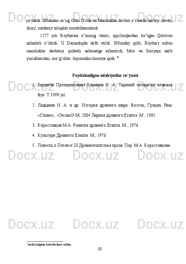 jo‘natdi. SHundan so‘ng Oltin O‘rda va Mamluklar davlati o‘rtasida harbiy, savdo,
diniy, madaniy aloqalar mustahkamlandi.   
1277   yili   Boybarsni   o‘zining   vaziri,   qipchoqlardan   bo‘lgan   Qolovun
zaharlab   o‘ldirdi.   U   Damashqda   dafn   etildi.   SHunday   qilib,   Boybars   sulton
mamluklar   davlatini   qudratli   saltanatga   aylantirdi,   Misr   va   Suriyani   salib
yurishlaridan, mo‘g‘ullar  hujumidan himoya qildi.  8
 
Foydalanilgan adabiyotlar ro’yxati
1. Биринчи   Президентимиз   Каримов   И.   А.   Тарихий   хотирасиз   келажак
йук. T.1998 yil.
2. Ладынин   И.   А.   и   др.   История   древнего   мира:   Восток,   Греция,   Рим.
«Слово»,  «ЭксмоЭ-М. 2004.Лирика древнего Египта. M., 1965
3. Коростовцев М.А. Религия древнего Египта. M., 1976
4. Культура Древнего Египта. M., 1976
5. Повесть о Петеисе III Древнеегиптская проза. Пер. M.A. Коростевцева.
8
 tarihi-tulgalar kz/ru/beibars-sultan.
33
