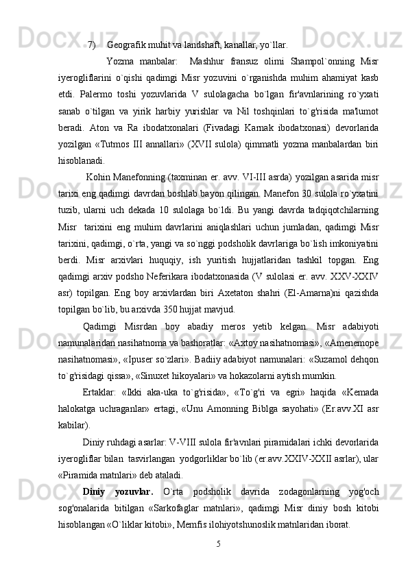 7)  Geografik muhit va landshaft, kanallar, yo`llar.
                Yozma   manbalar:     Mashhur   fransuz   olimi   Shampol`onning   Misr
iyerogliflarini   o`qishi   qadimgi   Misr   yozuvini   o`rganishda   muhim   ahamiyat   kasb
etdi.   Palermo   toshi   yozuvlarida   V   sulolagacha   bo`lgan   fir'avnlarining   ro`yxati
sanab   o`tilgan   va   yirik   harbiy   yurishlar   va   Nil   toshqinlari   to`g'risida   ma'lumot
beradi.   Aton   va   Ra   ibodatxonalari   (Fivadagi   Karnak   ibodatxonasi)   devorlarida
yozilgan   «Tutmos   III   annallari»   (XVII   sulola)   qimmatli   yozma   manbalardan   biri
hisoblanadi.
  Kohin Manefonning (taxminan er. avv. VI-III asrda) yozilgan asarida misr
tarixi eng qadimgi davrdan boshlab bayon qilingan. Manefon 30 sulola ro`yxatini
tuzib,   ularni   uch   dekada   10   sulolaga   bo`ldi.   Bu   yangi   davrda   tadqiqotchilarning
Misr     tarixini   eng   muhim   davrlarini   aniqlashlari   uchun   jumladan,   qadimgi   Misr
tarixini, qadimgi, o`rta, yangi va so`nggi podsholik davrlariga bo`lish imkoniyatini
berdi.   Misr   arxivlari   huquqiy,   ish   yuritish   hujjatlaridan   tashkil   topgan.   Eng
qadimgi arxiv podsho Neferikara ibodatxonasida (V sulolasi  er. avv. XXV-XXIV
asr)   topilgan.   Eng   boy   arxivlardan   biri   Axetaton   shahri   (El-Amarna)ni   qazishda
topilgan bo`lib, bu arxivda 350 hujjat mavjud. 
Qadimgi   Misrdan   boy   abadiy   meros   yetib   kelgan.   Misr   adabiyoti
namunalaridan nasihatnoma va bashoratlar: «Axtoy nasihatnomasi», «Amenemope
nasihatnomasi», «Ipuser so`zlari». Badiiy adabiyot namunalari: «Suzamol dehqon
to`g'risidagi qissa», «Sinuxet hikoyalari» va hokazolarni aytish mumkin.
Ertaklar:   «Ikki   aka-uka   to`g'risida»,   «To`g'ri   va   egri»   haqida   «Kemada
halokatga   uchraganlar»   ertagi,   «Unu   Amonning   Biblga   sayohati»   (Er.avv.XI   asr
kabilar).
Diniy ruhdagi asarlar: V-VIII sulola fir'avnlari piramidalari ichki devorlarida
iyerogliflar bilan  tasvirlangan  yodgorliklar bo`lib (er.avv.XXIV-XXII asrlar), ular
«Piramida matnlari» deb ataladi. 
Diniy   yozuvlar.   O`rta   podsholik   davrida   zodagonlarning   yog'och
sog'onalarida   bitilgan   «Sarkofaglar   matnlari»,   qadimgi   Misr   diniy   bosh   kitobi
hisoblangan «O`liklar kitobi», Memfis ilohiyotshunoslik matnlaridan iborat. 
5