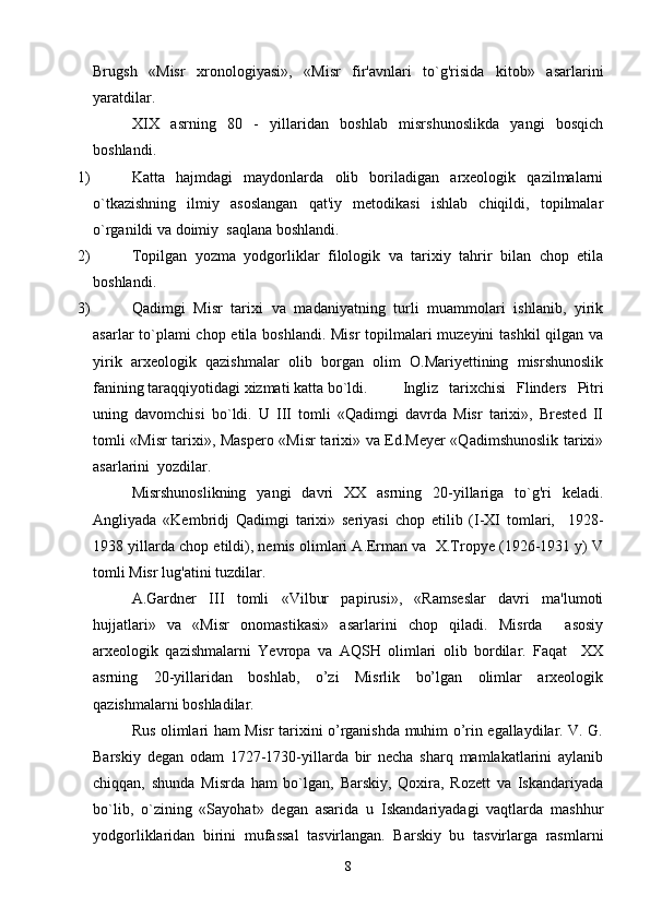 Brugsh   «Misr   xronologiyasi»,   «Misr   fir'avnlari   to`g'risida   kitob»   asarlarini
yaratdilar.
XIX   asrning   80   -   yillaridan   boshlab   misrshunoslikda   yangi   bosqich
boshlandi.
1)  Katta   hajmdagi   maydonlarda   olib   boriladigan   arxeologik   qazilmalarni
o`tkazishning   ilmiy   asoslangan   qat'iy   metodikasi   ishlab   chiqildi,   topilmalar
o`rganildi va doimiy  saqlana boshlandi.
2)  Topilgan   yozma   yodgorliklar   filologik   va   tarixiy   tahrir   bilan   chop   etila
boshlandi.
3)  Qadimgi   Misr   tarixi   va   madaniyatning   turli   muammolari   ishlanib,   yirik
asarlar to`plami  chop etila boshlandi. Misr  topilmalari muzeyini  tashkil  qilgan va
yirik   arxeologik   qazishmalar   olib   borgan   olim   O.Mariyettining   misrshunoslik
fanining taraqqiyotidagi xizmati katta bo`ldi. Ingliz   tarixchisi   Flinders   Pitri
uning   davomchisi   bo`ldi.   U   III   tomli   «Qadimgi   davrda   Misr   tarixi»,   Brested   II
tomli «Misr tarixi», Maspero «Misr tarixi» va Ed.Meyer «Qadimshunoslik tarixi»
asarlarini  yozdilar.
Misrshunoslikning   yangi   davri   XX   asrning   20-yillariga   to`g'ri   keladi.
Angliyada   «Kembridj   Qadimgi   tarixi»   seriyasi   chop   etilib   (I-XI   tomlari,     1928-
1938 yillarda chop etildi), nemis olimlari A.Erman va  X.Tropye (1926-1931 y) V
tomli Misr lug'atini tuzdilar.
A.Gardner   III   tomli   «Vilbur   papirusi»,   «Ramseslar   davri   ma'lumoti
hujjatlari»   va   «Misr   onomastikasi»   asarlarini   chop   qiladi.   Misrda     asosiy
arxeologik   qazishmalarni   Yevropa   va   AQSH   olimlari   olib   bordilar.   Faqat     XX
asrning   20-yillaridan   boshlab,   o’zi   Misrlik   bo’lgan   olimlar   arxeologik
qazishmalarni boshladilar.
Rus olimlari ham Misr tarixini o’rganishda muhim o’rin egallaydilar. V. G.
Barskiy   degan   odam   1727-1730-yillarda   bir   necha   sharq   mamlakatlarini   aylanib
chiqqan,   shunda   Misrda   ham   bo`lgan,   Barskiy,   Qoxira,   Rozett   va   Iskandariyada
bo`lib,   o`zining   «Sayohat»   degan   asarida   u   Iskandariyadagi   vaqtlarda   mashhur
yodgorliklaridan   birini   mufassal   tasvirlangan.   Barskiy   bu   tasvirlarga   rasmlarni
8 