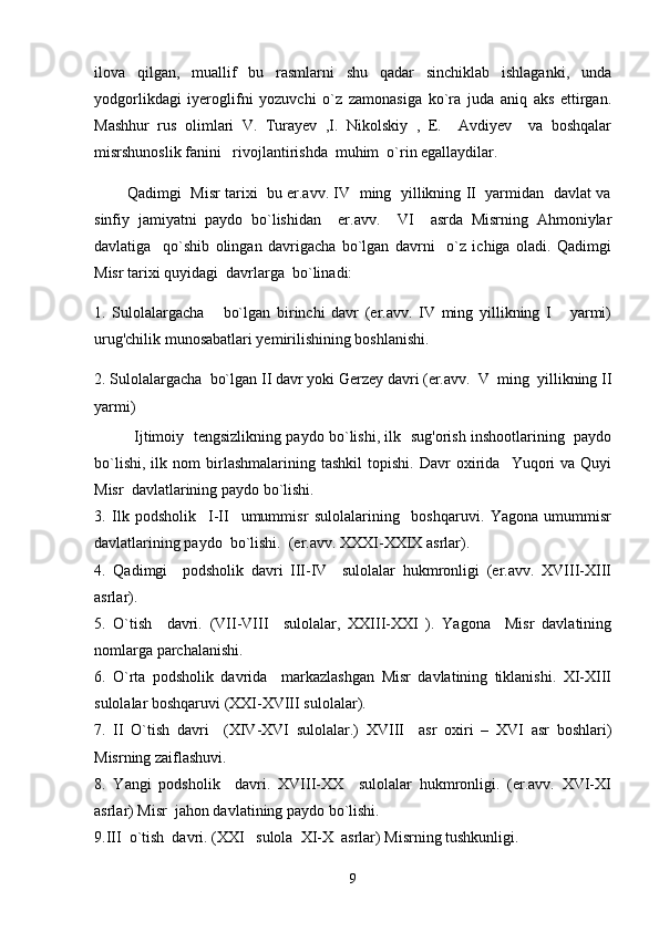 ilova   qilgan,   muallif   bu   rasmlarni   shu   qadar   sinchiklab   ishlaganki,   unda
yodgorlikdagi   iyeroglifni   yozuvchi   o`z   zamonasiga   ko`ra   juda   aniq   aks   ettirgan.
Mashhur   rus   olimlari   V.   Turayev   ,I.   Nikolskiy   ,   E.     Avdiyev     va   boshqalar
misrshunoslik fanini   rivojlantirishda  muhim  o`rin egallaydilar. 
          Qadimgi  Misr tarixi   bu er.avv. IV  ming  yillikning II  yarmidan  davlat va
sinfiy   jamiyatni   paydo   bo`lishidan     er.avv.     VI     asrda   Misrning   Ahmoniylar
davlatiga     qo`shib   olingan   davrigacha   bo`lgan   davrni     o`z   ichiga   oladi.   Qadimgi
Misr tarixi quyidagi  davrlarga  bo`linadi: 
1.   Sulolalargacha       bo`lgan   birinchi   davr   (er.avv.   IV   ming   yillikning   I       yarmi)
urug'chilik munosabatlari yemirilishining boshlanishi.
2. Sulolalargacha  bo`lgan II davr yoki Gerzey davri (er.avv.  V  ming  yillikning II
yarmi)
Ijtimoiy   tengsizlikning paydo bo`lishi, ilk   sug'orish inshootlarining   paydo
bo`lishi,   ilk  nom   birlashmalarining   tashkil   topishi.   Davr   oxirida     Yuqori   va  Quyi
Misr  davlatlarining paydo bo`lishi. 
3.   Ilk   podsholik     I-II     umummisr   sulolalarining     boshqaruvi.   Yagona   umummisr
davlatlarining paydo  bo`lishi.  (er.avv. XXXI-XXIX asrlar).
4.   Qadimgi     podsholik   davri   III-IV     sulolalar   hukmronligi   (er.avv.   XVIII-XIII
asrlar).
5.   O`tish     davri.   (VII-VIII     sulolalar,   XXIII-XXI   ).   Yagona     Misr   davlatining
nomlarga parchalanishi.
6.   O`rta   podsholik   davrida     markazlashgan   Misr   davlatining   tiklanishi.   XI-XIII
sulolalar boshqaruvi (XXI-XVIII sulolalar).
7.   II   O`tish   davri     (XIV-XVI   sulolalar.)   XVIII     asr   oxiri   –   XVI   asr   boshlari)
Misrning zaiflashuvi.
8.   Yangi   podsholik     davri.   XVIII-XX     sulolalar   hukmronligi.   (er.avv.   XVI-XI
asrlar) Misr  jahon davlatining paydo bo`lishi.
9.III  o`tish  davri. (XXI   sulola  XI-X  asrlar) Misrning tushkunligi.
9 