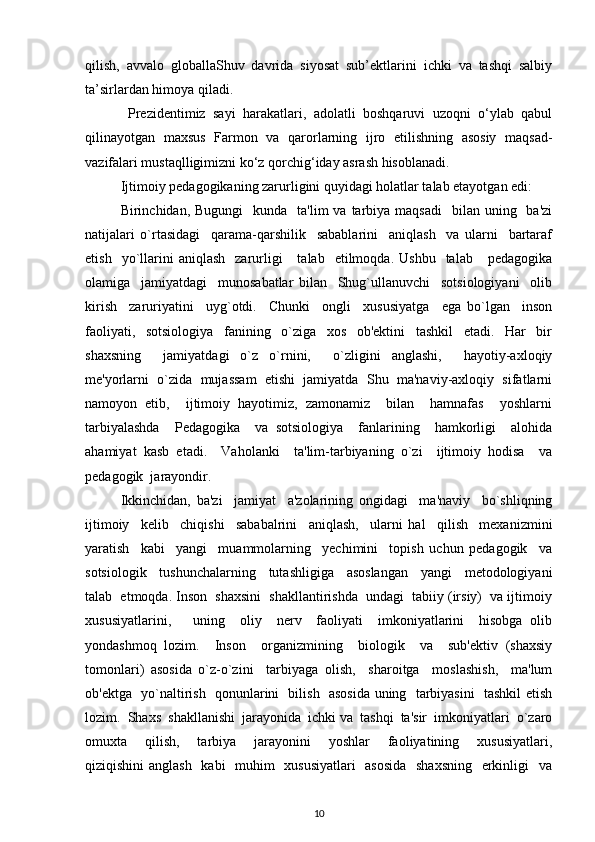 qilish,   avvalo   globallaShuv   davrida   siyosat   sub’ektlarini   ichki   va   tashqi   salbiy
ta’sirlardan himoya qiladi.
  Prezidentimiz   sayi   harakatlari,   adolatli   boshqaruvi   uzoqni   o‘ylab   qabul
qilinayotgan   maxsus   Farmon   va   qarorlarning   ijro   etilishning   asosiy   maqsad-
vazifalari mustaqlligimizni ko‘z qorchig‘iday asrash hisoblanadi.
Ijtimoiy pedagogikaning zarurligini quyidagi holatlar talab etayotgan edi: 
Birinchidan, Bugungi     kunda    ta'lim  va  tarbiya maqsadi    bilan  uning   ba'zi
natijalari   o`rtasidagi     qarama-qarshilik     sabablarini     aniqlash     va   ularni     bartaraf
etish    yo`llarini  aniqlash     zarurligi      talab    etilmoqda.  Ushbu     talab      pedagogika
olamiga     jamiyatdagi     munosabatlar   bilan     Shug`ullanuvchi     sotsiologiyani     olib
kirish     zaruriyatini     uyg`otdi.     Chunki     ongli     xususiyatga     ega   bo`lgan     inson
faoliyati,     sotsiologiya     fanining     o`ziga     xos     ob'ektini     tashkil     etadi.     Har     bir
shaxsning     jamiyatdagi   o`z   o`rnini,     o`zligini   anglashi,     hayotiy-axloqiy
me'yorlarni  o`zida  mujassam  etishi  jamiyatda  Shu  ma'naviy-axloqiy  sifatlarni
namoyon   etib,     ijtimoiy   hayotimiz,   zamonamiz     bilan     hamnafas     yoshlarni
tarbiyalashda     Pedagogika     va   sotsiologiya     fanlarining     hamkorligi     alohida
ahamiyat   kasb   etadi.     Vaholanki     ta'lim-tarbiyaning   o`zi     ijtimoiy   hodisa     va
pedagogik  jarayondir.
Ikkinchidan,   ba'zi     jamiyat     a'zolarining   ongidagi     ma'naviy     bo`shliqning
ijtimoiy     kelib     chiqishi     sababalrini     aniqlash,     ularni   hal     qilish     mexanizmini
yaratish     kabi     yangi     muammolarning     yechimini     topish   uchun   pedagogik     va
sotsiologik     tushunchalarning     tutashligiga     asoslangan     yangi     metodologiyani
talab  etmoqda. Inson  shaxsini  shakllantirishda  undagi  tabiiy (irsiy)  va ijtimoiy
xususiyatlarini,       uning     oliy     nerv     faoliyati     imkoniyatlarini     hisobga   olib
yondashmoq   lozim.     Inson     organizmining     biologik     va     sub'ektiv   (shaxsiy
tomonlari)   asosida   o`z-o`zini     tarbiyaga   olish,     sharoitga     moslashish,     ma'lum
ob'ektga   yo`naltirish   qonunlarini   bilish   asosida uning   tarbiyasini   tashkil etish
lozim.  Shaxs  shakllanishi  jarayonida  ichki va  tashqi  ta'sir  imkoniyatlari  o`zaro
omuxta     qilish,     tarbiya     jarayonini     yoshlar     faoliyatining     xususiyatlari,
qiziqishini  anglash   kabi   muhim   xususiyatlari    asosida    shaxsning    erkinligi   va
10 