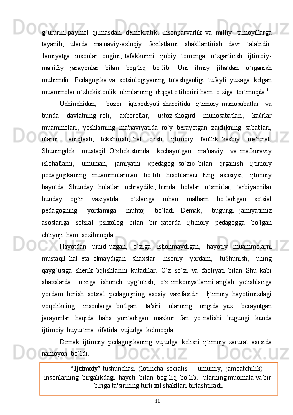 g`ururini paymol  qilmasdan,  demokratik,  insonparvarlik  va  milliy   tamoyillarga
tayanib,     ularda     ma'naviy-axloqiy     fazilatlarni     shakllantirish     davr     talabidir.
Jamiyatga     insonlar     ongini,   tafakkurini     ijobiy     tomonga     o`zgartirish     ijtimoiy-
ma'rifiy     jarayonlar     bilan     bog`liq     bo`lib.     Uni     ilmiy     jihatdan     o`rganish
muhimdir.  Pedagogika va  sotsiologiyaning  tutashganligi  tufayli  yuzaga  kelgan
muammolar o`zbekistonlik  olimlarning  diqqat e'tiborini ham  o`ziga  tortmoqda. 4
   Uchinchidan,       bozor     iqtisodiyoti   sharoitida     ijtimoiy   munosabatlar     va
bunda     davlatning   roli,     axborotlar,     ustoz-shogird     munosabatlari,     kadrlar
muammolari,  yoshlarning  ma'naviyatida  ro`y  berayotgan  zaiflikning  sabablari,
ularni       aniqlash,     tekshirish,   hal     etish,     ijtimoiy     faollik   kasbiy     mahorat,
Shuningdek     mustaqil   O`zbekistonda     kechayotgan     ma'naviy     va   mafkuraviy
islohatlarni,     umuman,     jamiyatni     «pedagog   so`zi»   bilan     qrganish     ijtimoiy
pedagogikaning     muammolaridan     bo`lib     hisoblanadi.   Eng     asosiysi,     ijtimoiy
hayotda     Shunday     holatlar     uchraydiki,   bunda     bolalar     o`smirlar,     tarbiyachilar
bunday     og`ir     vaziyatda       o`zlariga     ruhan     malham     bo`ladigan     sotsial
pedagogning     yordamiga     muhtoj     bo`ladi.   Demak,     bugungi   jamiyatimiz
asoslariga     sotsial     psixolog     bilan     bir   qatorda     ijtimoiy     pedagogga     bo`lgan
ehtiyoji  ham  sezilmoqda.
Hayotdan     umid   uzgan,     o`ziga     ishonmaydigan,     hayotiy     muammolarni
mustaqil   hal   eta   olmaydigan     shaxslar     insoniy     yordam,     tuShunish,     uning
qayg`usiga  sherik  bqlishlarini  kutadilar.  O`z  so`zi  va  faoliyati  bilan  Shu  kabi
shaxslarda       o`ziga     ishonch     uyg`otish,     o`z   imkoniyatlarini   anglab     yetishlariga
yordam  berish  sotsial  pedagogning  asosiy  vazifasidir.   Ijtimoiy  hayotimizdagi
voqelikning     insonlarga   bo`lgan     ta'siri     ularning     ongida   yuz     berayotgan
jarayonlar     haqida     bahs     yuritadigan     mazkur     fan     yo`nalishi     bugungi     kunda
ijtimoiy  buyurtma  sifatida  vujudga  kelmoqda.  
Demak  ijtimoiy  pedagogikaning  vujudga  kelishi  ijtimoiy  zarurat  asosida
namoyon  bo`ldi.
4
 Egamberdieva N.M Ijtimoiy pedagogika A.Navoiy nomidagi o’zbekiston milliy kutubxonasi nashriyoti 2009.
11          “Ijtimoiy”  tushunchasi  (lotincha  socialis  –  umumiy,  jamoatchilik)
insonlarning  birgalikdagi  hayoti  bilan  bog’liq  bo’lib,   ularning muomala va bir-
biriga ta'sirining turli xil shakllari birlashtiradi. 