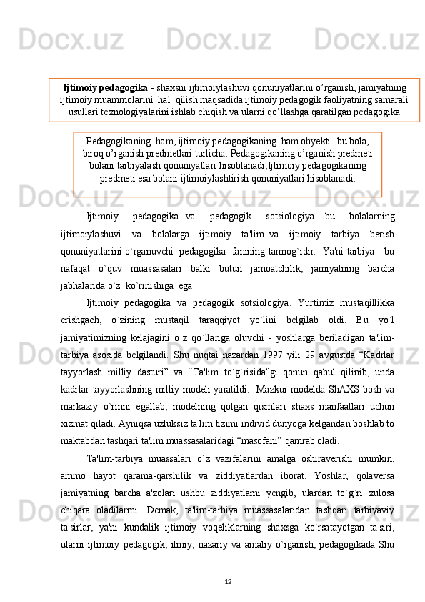  
Ijtimoiy     pedagogika   va     pedagogik     sotsiologiya-   bu     bolalarning
ijtimoiylashuvi     va     bolalarga     ijtimoiy     ta'lim   va     ijtimoiy     tarbiya     berish
qonuniyatlarini o`rganuvchi   pedagogika   fanining tarmog`idir.   Ya'ni tarbiya-   bu
nafaqat     o`quv     muassasalari     balki     butun     jamoatchilik,     jamiyatning     barcha
jabhalarida o`z  ko`rinishiga  ega.  
Ijtimoiy   pedagogika   va   pedagogik   sotsiologiya.   Yurtimiz   mustaqillikka
erishgach,   o`zining   mustaqil   taraqqiyot   yo`lini   belgilab   oldi.   Bu   yo`l
jamiyatimizning   kelajagini   o`z   qo`llariga   oluvchi   -   yoshlarga   beriladigan   ta'lim-
tarbiya   asosida   belgilandi.   Shu   nuqtai   nazardan   1997   yili   29   avgustda   “Kadrlar
tayyorlash   milliy   dasturi”   va   “Ta'lim   to`g`risida”gi   qonun   qabul   qilinib,   unda
kadrlar  tayyorlashning milliy modeli yaratildi.   Mazkur  modelda ShAXS bosh va
markaziy   o`rinni   egallab,   modelning   qolgan   qismlari   shaxs   manfaatlari   uchun
xizmat qiladi. Ayniqsa uzluksiz ta'lim tizimi individ dunyoga kelgandan boshlab to
maktabdan tashqari ta'lim muassasalaridagi “masofani” qamrab oladi.
Ta'lim-tarbiya   muassalari   o`z   vazifalarini   amalga   oshiraverishi   mumkin,
ammo   hayot   qarama-qarshilik   va   ziddiyatlardan   iborat.   Yoshlar,   qolaversa
jamiyatning   barcha   a'zolari   ushbu   ziddiyatlarni   yengib,   ulardan   to`g`ri   xulosa
chiqara   oladilarmi!   Demak,   ta'lim-tarbiya   muassasalaridan   tashqari   tarbiyaviy
ta'sirlar,   ya'ni   kundalik   ijtimoiy   voqeliklarning   shaxsga   ko`rsatayotgan   ta'siri,
ularni   ijtimoiy   pedagogik,   ilmiy,   nazariy   va   amaliy   o`rganish,   pedagogikada   Shu
12Ijtimoiy pеdagogika  - shaxsni ijtimoiylashuvi qonuniyatlarini o’rganish, jamiyatning
ijtimoiy muammolarini  hal  qilish maqsadida ijtimoiy pеdagogik faoliyatning samarali
usullari tеxnologiyalarini ishlab chiqish va ularni qo’llashga qaratilgan pеdagogika
sohasi..
Pеdagogikaning  ham, ijtimoiy pеdagogikaning  ham obyеkti- bu bola,
biroq o’rganish prеdmеtlari turlicha. Pеdagogikaning o’rganish prеdmеti
bolani tarbiyalash qonuniyatlari hisoblanadi,Ijtimoiy pеdagogikaning
prеdmеti esa bolani ijtimoiylashtirish qonuniyatlari hisoblanadi. 