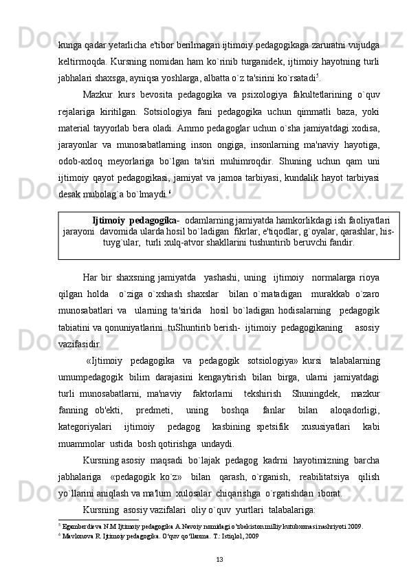 kunga qadar yetarlicha e'tibor berilmagan ijtimoiy pedagogikaga zaruratni vujudga
keltirmoqda. Kursning nomidan ham  ko`rinib turganidek, ijtimoiy hayotning turli
jabhalari shaxsga, ayniqsa yoshlarga, albatta o`z ta'sirini ko`rsatadi 5
.
Mazkur   kurs   bevosita   pedagogika   va   psixologiya   fakultetlarining   o`quv
rejalariga   kiritilgan.   Sotsiologiya   fani   pedagogika   uchun   qimmatli   baza,   yoki
material tayyorlab bera oladi. Ammo pedagoglar uchun o`sha jamiyatdagi xodisa,
jarayonlar   va   munosabatlarning   inson   ongiga,   insonlarning   ma'naviy   hayotiga,
odob-axloq   meyorlariga   bo`lgan   ta'siri   muhimroqdir.   Shuning   uchun   qam   uni
ijtimoiy   qayot   pedagogikasi,   jamiyat   va   jamoa   tarbiyasi,   kundalik   hayot   tarbiyasi
desak mubolag`a bo`lmaydi. 6
Har   bir   shaxsning   jamiyatda     yashashi,   uning     ijtimoiy     normalarga   rioya
qilgan   holda     o`ziga   o`xshash   shaxslar     bilan   o`rnatadigan     murakkab   o`zaro
munosabatlari   va     ularning   ta'sirida     hosil   bo`ladigan   hodisalarning     pedagogik
tabiatini va qonuniyatlarini  tuShuntirib berish-  ijtimoiy  pedagogikaning     asosiy
vazifasidir. 
  «Ijtimoiy     pedagogika     va     pedagogik     sotsiologiya»   kursi     talabalarning
umumpedagogik   bilim   darajasini   kengaytirish   bilan   birga,   ularni   jamiyatdagi
turli   munosabatlarni,   ma'naviy     faktorlarni     tekshirish     Shuningdek,     mazkur
fanning   ob'ekti,     predmeti,     uning     boshqa     fanlar     bilan     aloqadorligi,
kategoriyalari     ijtimoiy     pedagog     kasbining   spetsifik     xususiyatlari     kabi
muammolar  ustida  bosh qotirishga  undaydi.  
Kursning asosiy  maqsadi  bo`lajak  pedagog  kadrni  hayotimizning  barcha
jabhalariga     «pedagogik   ko`z»     bilan     qarash,   o`rganish,     reabilitatsiya     qilish
yo`llarini aniqlash va ma'lum  xulosalar  chiqarishga  o`rgatishdan  iborat.       
Kursning  asosiy vazifalari  oliy o`quv  yurtlari  talabalariga:
5
 Egamberdieva N.M Ijtimoiy pedagogika A.Navoiy nomidagi o’zbekiston milliy kutubxonasi nashriyoti 2009.
6
 Mavlonova R. Ijtimoiy pedagogika. O‘quv qo‘llanma. T.: Istiqlol, 2009
13Ijtimoiy  pedagogika-   odamlarning jamiyatda hamkorlikdagi ish faoliyatlari
jarayoni  davomida ularda hosil bo`ladigan  fikrlar, e'tiqodlar, g`oyalar, qarashlar, his-
tuyg`ular,  turli xulq-atvor shakllarini tushuntirib beruvchi fandir. 