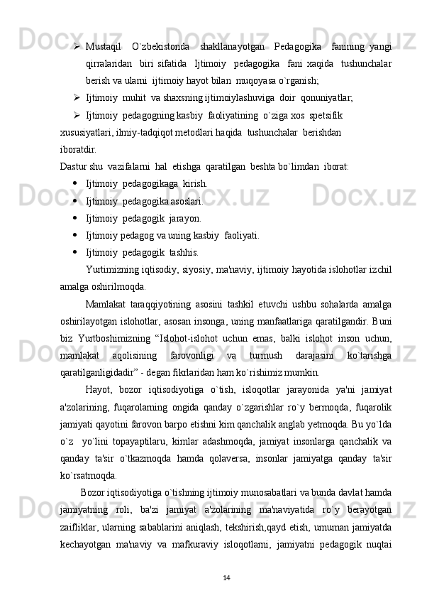  Mustaqil     O`zbekistonda     shakllanayotgan     Pedagogika     fanining   yangi
qirralaridan     biri   sifatida     Ijtimoiy     pedagogika     fani   xaqida     tushunchalar
berish va ularni  ijtimoiy hayot bilan  muqoyasa o`rganish;
 Ijtimoiy  muhit  va shaxsning ijtimoiylashuviga  doir  qonuniyatlar;
 Ijtimoiy  pedagogning kasbiy  faoliyatining  o`ziga xos  spetsifik  
xususiyatlari, ilmiy-tadqiqot metodlari haqida  tushunchalar  berishdan  
iboratdir. 
Dastur shu  vazifalarni  hal  etishga  qaratilgan  beshta bo`limdan  iborat:
 Ijtimoiy  pedagogikaga  kirish.
 Ijtimoiy  pedagogika asoslari.
 Ijtimoiy  pedagogik  jarayon.
 Ijtimoiy pedagog va uning kasbiy  faoliyati. 
 Ijtimoiy  pedagogik  tashhis.
Yurtimizning iqtisodiy, siyosiy, ma'naviy, ijtimoiy hayotida islohotlar izchil
amalga oshirilmoqda.
Mamlakat   taraqqiyotining   asosini   tashkil   etuvchi   ushbu   sohalarda   amalga
oshirilayotgan   islohotlar,   asosan   insonga,   uning   manfaatlariga   qaratilgandir.   Buni
biz   Yurtboshimizning   “Islohot-islohot   uchun   emas,   balki   islohot   inson   uchun,
mamlakat   aqolisining   farovonligi   va   turmush   darajasini   ko`tarishga
qaratilganligidadir” - degan fikrlaridan ham ko`rishimiz mumkin.
Hayot,   bozor   iqtisodiyotiga   o`tish,   isloqotlar   jarayonida   ya'ni   jamiyat
a'zolarining,   fuqarolarning   ongida   qanday   o`zgarishlar   ro`y   bermoqda,   fuqarolik
jamiyati qayotini farovon barpo etishni kim qanchalik anglab yetmoqda. Bu yo`lda
o`z     yo`lini   topayaptilaru,   kimlar   adashmoqda,   jamiyat   insonlarga   qanchalik   va
qanday   ta'sir   o`tkazmoqda   hamda   qolaversa,   insonlar   jamiyatga   qanday   ta'sir
ko`rsatmoqda.
        Bozor iqtisodiyotiga o`tishning ijtimoiy munosabatlari va bunda davlat hamda
jamiyatning   roli,   ba'zi   jamiyat   a'zolarining   ma'naviyatida   ro`y   berayotgan
zaifliklar,   ularning   sabablarini   aniqlash,   tekshirish,qayd   etish,   umuman   jamiyatda
kechayotgan   ma'naviy   va   mafkuraviy   isloqotlarni,   jamiyatni   pedagogik   nuqtai
14 