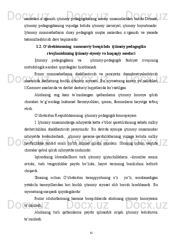 nazardan   o`rganish   ijtimoiy   pedagogikaning   asosiy   muamolaridan   biridir.Demak,
ijtimoiy   pedagogikaning   vujudga   kelishi   ijtimoiy   zaruriyat,   ijtimoiy   buyurtmadir.
Ijtimoiy   munosabatlarni   ilmiy   pedagogik   nuqtai   nazardan   o`rganish   va   yanada
takomillashtirish davr taqozasidir.
1.2. O‘zbekistonning  zamonaviy bosqichda  ijtimoiy pedagogika
rivojlanishining ijtimoiy-siyosiy va huquqiy asoslari
Ijtimoiy   pedagogikani   va     ijtimoiy-pedagogik   faoliyat   rivojining
metodologik asoslari quyidagilar hisoblanadi:
Bozor   munosabatlarini   shakllantirish   va   jamiyatni   demokratiyalashtirish
sharoitida   davlatning   kuchli   ijtimoiy   siyosati.   Bu   siyosatning   asosiy   yo‘nalishlari
I.Karimov asarlarida va davlat dasturiy hujjatlarida ko‘rsatilgan.
Aholining   eng   kam   ta’minlangan   qatlamlarini   ijtimoiy   himoya   qilish
choralari   to‘g‘risidagi   hukumat   farmoyishlari,   qonun,   farmonlarni   hayotga   tatbiq
etish.
O‘zbekiston Respublikasining  ijtimoiy pedagogik konsepsiyasi.
I. Ijtimoiy muammolarga nihoyatda katta e’tibor qaratilishining sababi milliy
davlatchilikni   shakllantirish   jarayonidir.   Bu   davrda   ayniqsa   ijtimoiy   muammolar
nihoyatda   keskinlashadi,     ijtimoiy   qarama-qarshiliklarning   yuzaga   kelishi   milliy
havfsizlikka   tahdid   omili   bo‘lib   xizmat   qilishi   mumkin.   Shuning   uchun   vaqtida
choralar qabul qilish nihoyatda muhimdir.
Iqtisodning   liberallaShuvi   turli   ijtimoiy   qiyinchiliklarni   –ilmsizlar   sonini
ortishi,   turli   tengsizliklar   paydo   bo‘lishi,   hayot   tarzining   buzilishini   keltirib
chiqardi.
Shuning   uchun   O‘zbekiston   taraqqiyotining   o‘z     yo‘li,   asoslanadigan
yetakchi   tamoyillaridan   biri   kuchli   ijtimoiy   siyosat   olib   borish   hisoblanadi.   Bu
siyosatning maqsadi quyidagilardir:
Bozor   islohotlarining   hamma   bosqichlarida   aholining   ijtimoiy   himoyasini
ta’minlash;
Aholining   turli   qatlamlarini   paydo   qilmaslik   orqali   ijtimoiy   kelishuvni
ta’minlash.
15 