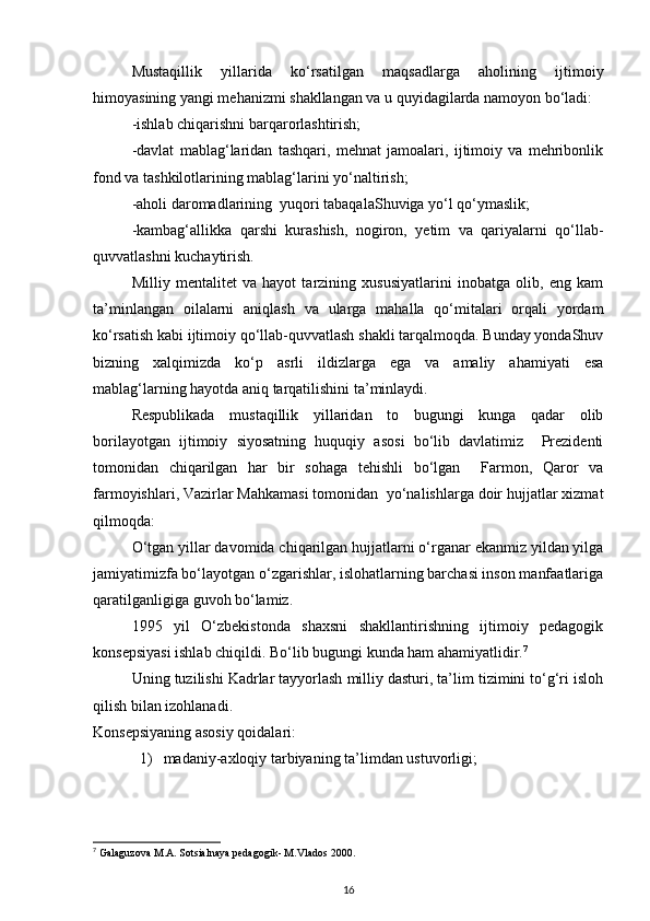 Mustaqillik   yillarida   ko‘rsatilgan   maqsadlarga   aholining   ijtimoiy
himoyasining yangi mehanizmi shakllangan va u quyidagilarda namoyon bo‘ladi:
-ishlab chiqarishni barqarorlashtirish;
-davlat   mablag‘laridan   tashqari,   mehnat   jamoalari,   ijtimoiy   va   mehribonlik
fond va tashkilotlarining mablag‘larini yo‘naltirish;
-aholi daromadlarining  yuqori tabaqalaShuviga yo‘l qo‘ymaslik;
-kambag‘allikka   qarshi   kurashish,   nogiron,   yetim   va   qariyalarni   qo‘llab-
quvvatlashni kuchaytirish.
Milliy   mentalitet   va   hayot   tarzining   xususiyatlarini   inobatga   olib,   eng   kam
ta’minlangan   oilalarni   aniqlash   va   ularga   mahalla   qo‘mitalari   orqali   yordam
ko‘rsatish kabi ijtimoiy qo‘llab-quvvatlash shakli tarqalmoqda. Bunday yondaShuv
bizning   xalqimizda   ko‘p   asrli   ildizlarga   ega   va   amaliy   ahamiyati   esa
mablag‘larning hayotda aniq tarqatilishini ta’minlaydi.
Respublikada   mustaqillik   yillaridan   to   bugungi   kunga   qadar   olib
borilayotgan   ijtimoiy   siyosatning   huquqiy   asosi   bo‘lib   davlatimiz     Prezidenti
tomonidan   chiqarilgan   har   bir   sohaga   tehishli   bo‘lgan     Farmon,   Qaror   va
farmoyishlari, Vazirlar Mahkamasi tomonidan  yo‘nalishlarga doir hujjatlar xizmat
qilmoqda:
O‘tgan yillar davomida chiqarilgan hujjatlarni o‘rganar ekanmiz yildan yilga
jamiyatimizfa bo‘layotgan o‘zgarishlar, islohatlarning barchasi inson manfaatlariga
qaratilganligiga guvoh bo‘lamiz.
1995   yil   O‘zbekistonda   shaxsni   shakllantirishning   ijtimoiy   pedagogik
konsepsiyasi ishlab chiqildi. Bo‘lib bugungi kunda ham ahamiyatlidir. 7
Uning tuzilishi Kadrlar tayyorlash milliy dasturi, ta’lim tizimini to‘g‘ri isloh
qilish bilan izohlanadi.
Konsepsiyaning asosiy qoidalari:
1) madaniy - axloqiy   tarbiyaning   ta ’ limdan   ustuvorligi ;
7
 Galaguzova M.A. Sotsialnaya pedagogik- M.Vlados 2000.
16 