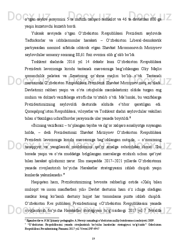 o‘tgan   saylov   jarayonini   5   ta  nufuzli   xalqaro   tashkilot   va  46   ta  davlatdan   600   ga
yaqin kuzatuvchi kuzatib bordi.
Yuksak   saviyada   o‘tgan   O‘zbekiston   Respublikasi   Prezidenti   saylovida
Tadbirkor lar   va   ishbilarmonlar   harakati   –   O‘zbekiston   Liberal-demokratik
partiyasidan   nomzod   sifatida   ishtirok   etgan   Shavkat   Miromonovich   Mirziyoev
saylovchilar umumiy sonining 88,61 foiz ovozini olib g‘olib bo‘ldi.
Toshkent   shahrida   2016   yil   14   dekabr   kuni   O‘zbekiston   Respublikasi
Prezidenti   lavozimiga   kirishi   tantanali   marosimiga   bag‘ishlangan   Oliy   Majlis
qonunchilik   palatasi   va   Senatining   qo‘shma   majlisi   bo‘lib   o‘tdi.   Tantanali
marosimda O‘zbekiston Respublikasi  Prezidenti Shavkat Mirziyoev nutq so‘zladi.
Davlatimiz   rahbari   yaqin   va   o‘rta   istiqbolda   mamlakatimiz   oldida   turgan   eng
muhim va dolzarb vazifalarga atroflicha to‘xtalib o‘tdi. Ma’lumki, bu vazifalarga
Prezidentimizning   saylovoldi   dasturida   alohida   e’tibor   qaratilgan   edi.
Qoraqalpog‘iston Respublikasi, viloyatlar va Toshkent shahri saylovchilar vakillari
bilan o‘tkazilgan uchraShuvlar jarayonida ular yanada boyitildi. 8
«Bizning vazifamiz – to‘plangan tajriba va ilg‘or xalqaro amaliyotga suyangan
holda,   –   dedi   Prezidentimiz   Shavkat   Mirziyoev   O‘zbekiston   Respublikasi
Prezidenti   lavo zimiga   kirishi   marosimiga   bag‘ishlangan   nutqida,   –   o‘zimizning
taraqqiyot   va   yangila nish   modelimizni   qat’iy   amalga   oshirishdan   iborat.   Shu
borada   yaqin   va   o‘rta   muddatga   belgilangan   marralarga   erishish   uchun   qat’iyat
bilan   harakat   qilishimiz   zarur.   Shu   maqsadda   2017–2021   yillarda   O‘zbekistonni
yanada   rivojlantirish   bo‘yicha   Harakatlar   strategiyasini   ishlab   chiqish   yaqin
kunlarda yakunlanadi». 9
Haqiqatan   ham,   Prezidentimizning   bevosita   rahbarligi   ostida   «Xalq   bilan
muloqot   va   inson   manfaatlari   yili»   Davlat   dasturini   ham   o‘z   ichiga   oladigan
mazkur   keng   ko‘lamli   dasturiy   hujjat   har   tomonlama   puxta   ishlab   chiqildi.
O‘zbekiston   Res   publikasi   Prezidentining   «O‘zbekiston   Respublikasini   yanada
rivojlantirish   bo‘yi cha   Harakatlar   strategiyasi   to‘g‘risida»gi   2017   yil   7   fevralda
8
 Egamberdieva N.M Ijtimoiy pedagogika A.Navoiy nomidagi o’zbekiston milliy kutubxonasi nashriyoti 2009.
9
  “O’zbekiston   Respublikasini   yanada   rivojlantirish   bo’yicha   harakatlar   strategiyasi   to’g’risida”   Ozbekiston
Respublikasi Prezidentining Farmoni 2017 yil 7 fevral PF-4947
19 