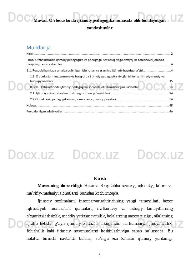 Mavzu:   O‘zbekistonda ijtimoiy pedagogika  sohasida olib borilayotgan
yondashuvlar
Mundarija
Kirish ............................................................................................................................................................ 2
I Bob. O‘zbekistonda ijtimoiy pedagogika va pedagogik sotsiologiyaga ehtiyoj va zamonaviy jamiyat 
rivojining zaruriy shartlari. ........................................................................................................................... 4
1.1. Respublikamizda amalga oshirilgan islohotlar va ularning ijtimoiy hayotga ta'siri. .............................. 4
1.2. O‘zbekistonning zamonaviy bosqichda ijtimoiy pedagogika rivojlanishining ijtimoiy-siyosiy va 
huquqiy asoslari ..................................................................................................................................... 15
II Bob. O‘zbekistonda ijtimoiy pedagogika sohasida olib borilayotgan islohotlar .................................. 24
2.1. Ijtimoiy sohani rivojlantirishning ustuvor yo‘nalishlari ................................................................... 24
2.2.O‘zbek xalq pedagogikasining zamonaviy ijtimoiy g‘oyalari. ............................................................ 34
Xulosa ........................................................................................................................................................ 45
Foydalanilgan adabiyotlar .......................................................................................................................... 46
Kirish
Mavzuning   dolzarbligi:   Hozirda   Respublika   siyosiy,   iqtisodiy,   ta’lim   va
ma’rifiy-madaniy islohotlarni boshdan kechirmoqda. 
Ijtimoiy   tuzilmalarni   insonparvarlashtirishning   yangi   tamoyillari,   bozor
iqtisodiyoti   munosabati   qonunlari,   mafkuraviy   va   axloqiy   tamoyillarning
o‘zgarishi ishsizlik, moddiy yetishmovchilik, bolalarning nazoratsizligi, oilalarning
ajralib   ketishi,   g‘ayri   ijtimoiy   xodisalar-alkogolizm,   narkomaniya,   jinoyatchilik,
fohishalik   kabi   ijtimoiy   muammolarni   keskinlashuviga   sabab   bo‘lmoqda.   Bu
holatda   birinchi   navbatda   bolalar,   so‘ngra   esa   kattalar   ijtimoiy   yordamga
2 