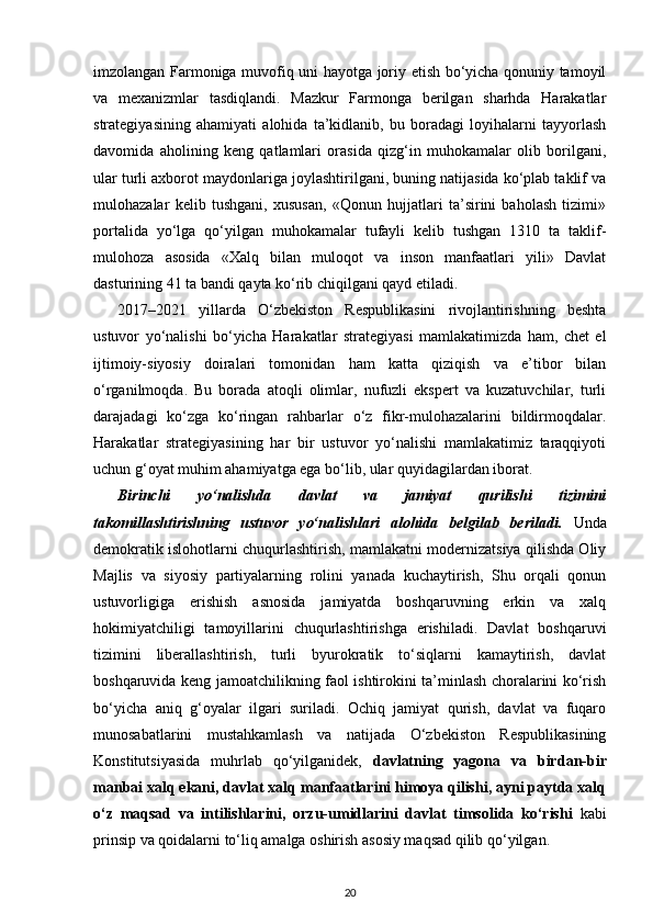 imzolangan Farmoniga muvofiq uni hayotga joriy etish bo‘yicha qonuniy tamoyil
va   mexanizmlar   tasdiqlandi.   Mazkur   Farmonga   berilgan   sharhda   Harakatlar
strategiyasining   ahamiyati   alohida   ta’kidlanib,   bu   boradagi   loyihalarni   tayyorlash
davomida   aholining   keng   qatlamlari   orasida   qizg‘in   muhokamalar   olib   borilgani,
ular turli axborot maydonlariga joylashtirilgani, buning natijasida ko‘plab taklif va
mulohazalar   kelib   tushgani,   xususan,   «Qonun   hujjatlari   ta’sirini   baholash   tizimi»
portalida   yo‘lga   qo‘yilgan   muhokamalar   tufayli   kelib   tushgan   1310   ta   taklif-
mulohoza   asosida   «Xalq   bilan   muloqot   va   inson   manfaatlari   yili»   Davlat
dasturining 41 ta bandi qayta ko‘rib chiqilgani qayd eti ladi.
2017–2021   yillarda   O‘zbekiston   Respublikasini   rivojlantirishning   beshta
ustuvor   yo‘nalishi   bo‘yicha   Harakatlar   strategiyasi   mamlakatimizda   ham,   chet   el
ijtimoiy-siyosiy   doiralari   tomonidan   ham   katta   qiziqish   va   e’tibor   bilan
o‘rganilmoqda.   Bu   borada   atoqli   olimlar,   nufuzli   ekspert   va   kuzatuvchilar,   turli
darajadagi   ko‘zga   ko‘ringan   rahbarlar   o‘z   fikr-mulohazalarini   bildirmoqdalar.
Harakatlar   strategiyasining   har   bir   ustuvor   yo‘nalishi   mamlakatimiz   taraqqiyoti
uchun g‘oyat muhim ahamiyatga ega bo‘lib, ular quyidagilardan iborat. 
Birinchi   yo‘nalishda   davlat   va   jamiyat   qurilishi   tizimini
takomillashtirishning   ustuvor   yo‘nalishlari   alohida   belgilab   beriladi.   Unda
demokratik islohotlarni chuqurlashtirish, mamlakatni modernizatsiya qilishda Oliy
Majlis   va   siyosiy   partiyalarning   rolini   yanada   kuchaytirish,   Shu   orqali   qonun
ustuvorligiga   eri shish   asnosida   jamiyatda   boshqaruvning   erkin   va   xalq
hokimiyatchiligi   tamoyillarini   chuqurlashtirishga   erishiladi.   Davlat   boshqaruvi
tizimini   liberallashtirish,   turli   byurokratik   to‘siqlarni   kamaytirish,   davlat
boshqaruvida keng jamoatchilikning faol ishtirokini ta’minlash choralarini ko‘rish
bo‘yicha   aniq   g‘oyalar   ilgari   suriladi.   Ochiq   jamiyat   qurish,   davlat   va   fuqaro
munosabatlarini   mustahkamlash   va   natijada   O‘zbekiston   Respublikasining
Konstitutsiyasida   muhrlab   qo‘yilganidek,   davlatning   yagona   va   bir dan-bir
manbai xalq ekani, davlat xalq manfaatlarini himoya qilishi, ayni paytda xalq
o‘z   maqsad   va   intilishlarini,   orzu-umidlarini   davlat   timsolida   ko‘rishi   kabi
prinsip va qoidalarni to‘liq amalga oshirish asosiy maqsad qilib qo‘yilgan.
20 