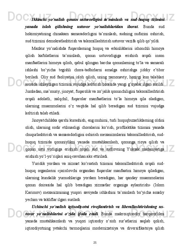 Ikkinchi   yo‘nalish   qonun   ustuvorligini   ta’minlash   va   sud - huquq   tizimini
yanada   isloh   qilishning   ustuvor   yo‘nalishlaridan   iborat.   Bunda   sud
hokimiyatining   chinakam   samaradorligini   ta’minlash,   sudning   nufuzini   oshirish,
sud tizimini demok ratlashtirish va takomillashtirish ustuvor vazifa qilib qo‘yildi.
Mazkur   yo‘nalishda   fuqarolarning   huquq   va   erkinliklarini   ishonchli   himoya
qilish   kafolatlarini   ta’minlash,   qonun   ustuvorligiga   erishish   orqali   inson
manfaatlarini himoya qilish, qabul qilingan barcha qonunlarning to‘la va samarali
ishlashi   bo‘yicha   tegishli   chora-tadbirlarni   amalga   oshirishga   jiddiy   e’tibor
beriladi.   Oliy   sud   fa oliyatini   isloh   qilish,   uning   zamonaviy,   hozirgi   kun   talablari
asosida ishlaydigan tizimini vujudga keltirish borasida yangi g‘oyalar ilgari surildi.
Jumladan, ma’mu riy, jinoyat, fuqarolik va xo‘jalik qonunchiligini takomillashtirish
orqali   adolatli,   xalqchil,   fuqarolar   manfaatlarini   to‘la   himoya   qila   oladigan,
ularning   muammolarini   o‘z   vaqtida   hal   qilib   beradigan   sud   tizimini   vujudga
keltirish talab etiladi. 
Jinoyatchilikka qarshi kurashish, eng muhimi, turli huquqbuzarliklarning oldini
olish,   ularning   sodir   etilmasligi   choralarini   ko‘rish,   profilaktika   tizimini   yanada
chuqurlashtirish va samaradorligini oshirish mexanizmlarini takomillashtirish, sud-
huquq   tizimida   qonuniylikni   yanada   mustahkamlash,   qonunga   rioya   qilish   va
qonun   ustu   vorligiga   erishish   orqali   sud   va   sudlovning   Yuksak   madaniyatiga
erishish yo‘l-yo‘riqlari aniq-ravshan aks ettiriladi. 
Yuridik   yordam   va   xizmat   ko‘rsatish   tizimini   takomillashtirish   orqali   sud-
huquq   organlarini   «jazolovchi   organdan   fuqarolar   manfaatini   himoya   qiladigan,
ularning   kundalik   yumushlariga   yordam   beradigan,   har   qanday   muammolarini
qonun   doirasida   hal   qilib   beradigan   xizmatlar   organiga   aylantirish»   (Islom
Karimov)   mexanizmi ning   yuqori   saviyada   ishlashini   ta’minlash   bo‘yicha   amaliy
yechim va takliflar ilgari suriladi.
Uchinchi   yo‘nalish   iqtisodiyotni   rivojlantirish   va   liberallashtirishning   us -
tuvor   yo‘nalishlarini   o‘zida   ifoda   etadi.   Bunda   makroiqtisodiy   barqarorlikni
yanada   mustahkamlash   va   yuqori   iqtisodiy   o‘sish   sur’atlarini   saqlab   qolish,
iqtisodiyotning   yetakchi   tarmoqlarini   modernizatsiya   va   diversifikatsiya   qilish
21 