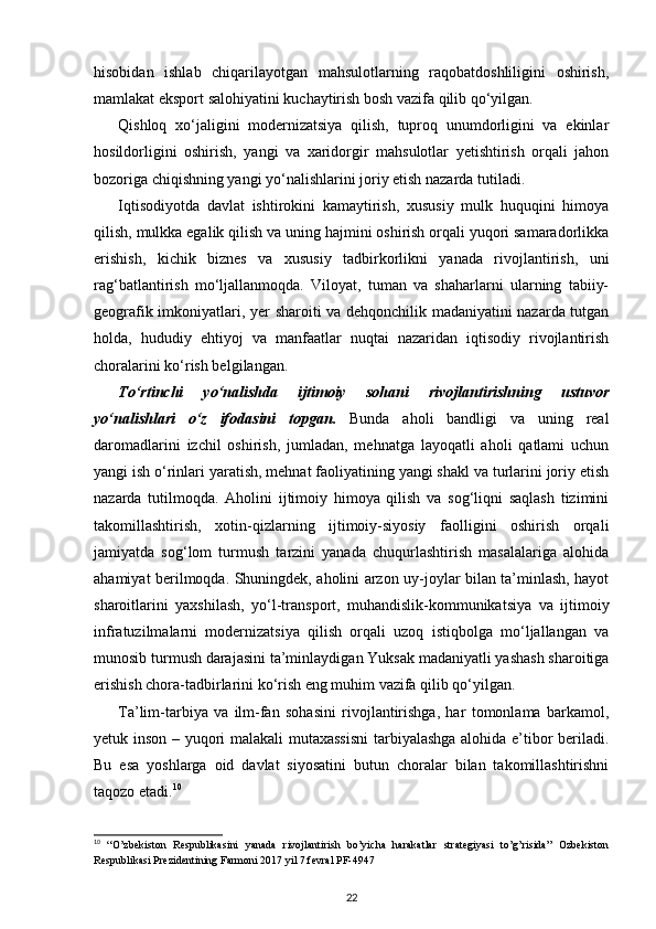 hisobidan   ishlab   chiqarilayotgan   mahsulotlarning   raqobatdoshliligini   oshirish,
mamlakat eksport salohiyatini kuchaytirish bosh vazifa qilib qo‘yilgan.
Qishloq   xo‘jaligini   modernizatsiya   qilish,   tuproq   unumdorligini   va   ekinlar
hosildorligini   oshirish,   yangi   va   xaridorgir   mahsulotlar   yetishtirish   orqali   jahon
bozoriga chiqishning yangi yo‘nalishlarini joriy etish nazarda tutiladi. 
Iqtisodiyotda   davlat   ishtirokini   kamaytirish,   xususiy   mulk   huquqini   himoya
qilish, mulkka egalik qilish va uning hajmini oshirish orqali yuqori samaradorlikka
erishish,   kichik   biznes   va   xususiy   tadbirkorlikni   yanada   rivojlantirish,   uni
rag‘batlantirish   mo‘ljallanmoqda.   Viloyat,   tuman   va   shaharlarni   ularning   tabiiy-
geografik imkoniyat lari, yer sharoiti va dehqonchilik madaniyatini nazarda tutgan
holda,   hududiy   ehtiyoj   va   manfaatlar   nuqtai   nazaridan   iqtisodiy   rivojlantirish
choralarini ko‘rish belgi langan.
To‘rtinchi   yo‘nalishda   ijtimoiy   sohani   rivojlantirishning   ustuvor
yo‘nalishlari   o‘z   ifodasini   topgan.   Bunda   aholi   bandligi   va   uning   real
daromadlarini   izchil   oshirish,   jumladan,   mehnatga   layoqatli   aholi   qatlami   uchun
yangi ish o‘rinlari yaratish, mehnat faoliyatining yangi shakl va turlarini joriy etish
nazarda   tutilmoqda.   Aholini   ijtimoiy   himoya   qilish   va   sog‘liqni   saqlash   tizimini
takomillashtirish,   xo tin-qizlarning   ijtimoiy-siyosiy   faolligini   oshirish   orqali
jamiyatda   sog‘lom   turmush   tarzini   yanada   chuqurlashtirish   masalalariga   alohida
ahamiyat berilmoqda. Shuningdek, aholini arzon uy-joylar bilan ta’minlash, hayot
sharoitlarini   yaxshilash,   yo‘l-transport,   muhandislik-kommunikatsiya   va   ijtimoiy
infratuzilmalarni   modernizatsiya   qilish   orqali   uzoq   istiqbolga   mo‘ljallangan   va
munosib turmush darajasini ta’minlaydi gan Yuksak madaniyatli yashash sharoitiga
erishish chora-tadbirlarini ko‘rish eng muhim vazifa qilib qo‘yilgan. 
Ta’lim-tarbiya   va   ilm-fan   sohasini   rivojlantirishga,   har   tomonlama   barkamol,
yetuk inson – yuqori malakali mutaxassisni  tarbiyalashga alohida e’tibor beriladi.
Bu   esa   yoshlarga   oid   davlat   siyosatini   butun   choralar   bilan   takomillashtirishni
taqozo etadi. 10
 
10
  “O’zbekiston   Respublikasini   yanada   rivojlantirish   bo’yicha   harakatlar   strategiyasi   to’g’risida”   Ozbekiston
Respublikasi Prezidentining Farmoni 2017 yil 7 fevral PF-4947
22 