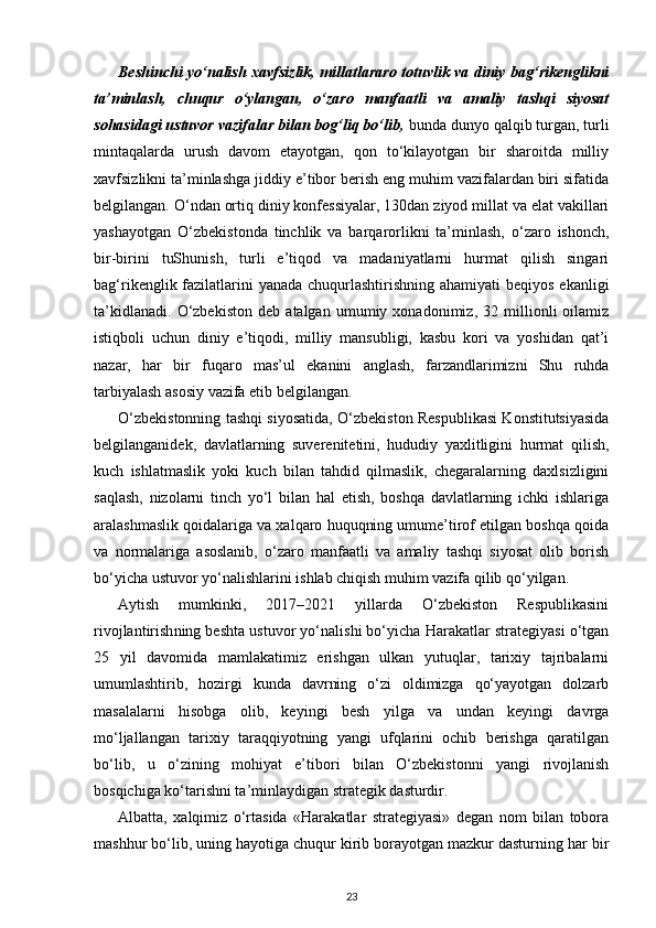 Beshinchi yo‘nalish xavfsizlik, millatlararo totuvlik va diniy bag‘rikenglikni
ta’minlash,   chuqur   o‘ylangan,   o‘zaro   manfaatli   va   amaliy   tashqi   siyosat
sohasidagi ustuvor vazifalar bilan bog‘liq bo‘lib,  bunda dunyo qalqib turgan, turli
mintaqalarda   urush   davom   etayotgan,   qon   to‘kilayotgan   bir   sharoitda   milliy
xavfsizlikni ta’minlash ga jiddiy e’tibor berish eng muhim vazifalardan biri sifatida
belgilangan. O‘ndan ortiq diniy konfessiyalar, 130dan ziyod millat va elat vakillari
yashayotgan   O‘zbekis tonda   tinchlik   va   barqarorlikni   ta’minlash,   o‘zaro   ishonch,
bir-birini   tuShunish,   turli   e’tiqod   va   madaniyatlarni   hurmat   qilish   singari
bag‘rikenglik fazilatlarini yanada chuqurlashtirishning ahamiyati  beqiyos ekanligi
ta’kidlanadi.   O‘zbekiston   deb   atalgan   umumiy   xonadonimiz,   32   millionli   oilamiz
istiqboli   uchun   diniy   e’tiqodi,   milliy   mansubligi,   kasbu   kori   va   yoshidan   qat’i
nazar,   har   bir   fuqaro   mas’ul   ekanini   anglash,   farzandlarimizni   Shu   ruhda
tarbiyalash asosiy vazifa etib belgilangan. 
O‘zbekistonning tashqi siyosatida, O‘zbekiston Respublikasi Konstitutsiyasida
bel gilanganidek,   davlatlarning   suverenitetini,   hududiy   yaxlitligini   hurmat   qilish,
kuch   ishlatmaslik   yoki   kuch   bilan   tahdid   qilmaslik,   chegaralarning   daxlsizligini
saqlash,   nizolarni   tinch   yo‘l   bilan   hal   etish,   boshqa   davlatlarning   ichki   ishlariga
aralashmaslik qoidalariga va xalqaro huquqning umume’tirof etilgan boshqa qoida
va   normalariga   asoslanib,   o‘zaro   manfaatli   va   amaliy   tashqi   siyosat   olib   borish
bo‘yicha ustuvor yo‘na lishlarini ishlab chiqish muhim vazifa qilib qo‘yilgan.
Aytish   mumkinki,   2017–2021   yillarda   O‘zbekiston   Respublikasini
rivojlantirish ning beshta ustuvor yo‘nalishi bo‘yicha Harakatlar strategiyasi o‘tgan
25   yil   davomida   mamlakatimiz   erishgan   ulkan   yutuqlar,   tarixiy   tajribalarni
umumlashtirib,   hozirgi   kunda   davrning   o‘zi   oldimizga   qo‘yayotgan   dolzarb
masalalarni   hisobga   olib,   keyingi   besh   yilga   va   undan   keyingi   davrga
mo‘ljallangan   tarixiy   taraqqiyotning   yangi   ufqlarini   ochib   berishga   qaratilgan
bo‘lib,   u   o‘zining   mohiyat   e’tibori   bilan   O‘zbekistonni   yangi   rivojlanish
bosqichiga ko‘tarishni ta’minlaydigan strategik dasturdir. 
Albatta,   xalqimiz   o‘rtasida   «Harakatlar   strategiyasi»   degan   nom   bilan   tobora
mashhur bo‘lib, uning hayotiga chuqur kirib borayotgan mazkur dasturning har bir
23 