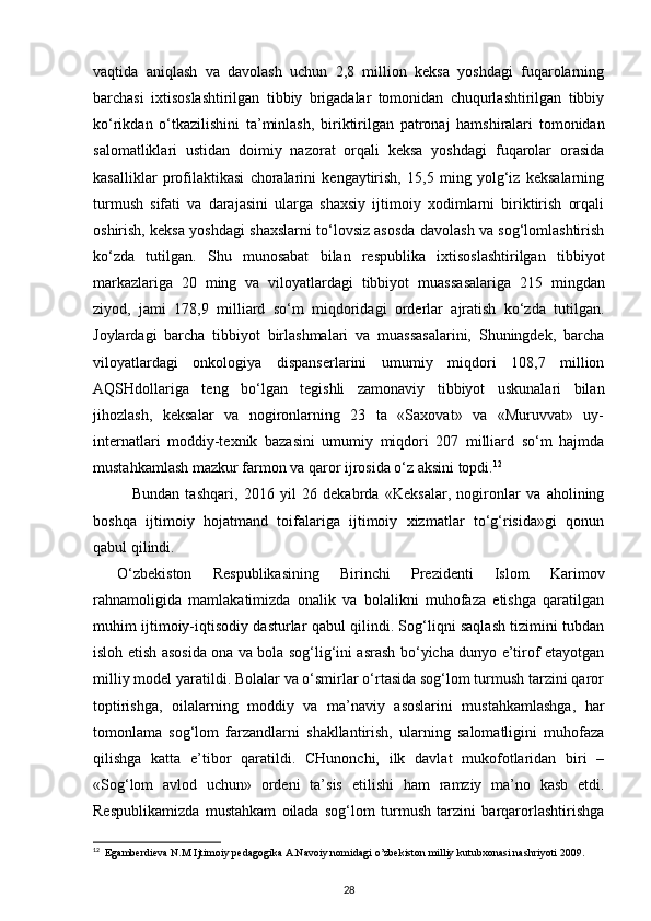 vaqtida   aniqlash   va   davolash   uchun   2,8   million   keksa   yoshdagi   fuqarolarning
barchasi   ixtisoslashtirilgan   tibbiy   brigadalar   tomonidan   chuqurlashtirilgan   tibbiy
ko‘rikdan   o‘tkazilishini   ta’min lash,   biriktirilgan   patronaj   hamshiralari   tomonidan
salomatliklari   ustidan   doimiy   nazorat   orqali   keksa   yoshdagi   fuqarolar   orasida
kasalliklar   profilaktikasi   choralarini   kengaytirish,   15,5   ming   yolg‘iz   keksalarning
turmush   sifati   va   darajasini   ularga   shaxsiy   ijtimoiy   xodimlarni   biriktirish   orqali
oshirish, keksa yoshdagi shaxslarni to‘lovsiz asosda davolash va sog‘lomlashtirish
ko‘zda   tutilgan.   Shu   munosabat   bilan   respublika   ixtisoslashtirilgan   tibbiyot
markazlariga   20   ming   va   viloyatlardagi   tibbiyot   muassa salariga   215   mingdan
ziyod,   jami   178,9   milliard   so‘m   miqdoridagi   orderlar   ajratish   ko‘zda   tutilgan.
Joylardagi   barcha   tibbiyot   birlashmalari   va   muassasalarini,   Shuningdek,   barcha
viloyatlardagi   onkologiya   dispanserlarini   umumiy   miqdori   108,7   million
AQSHdollariga   teng   bo‘lgan   tegishli   zamonaviy   tibbiyot   uskunalari   bilan
jihozlash,   keksa lar   va   nogironlarning   23   ta   «Saxovat»   va   «Muruvvat»   uy-
internatlari   moddiy-texnik   bazasini   umumiy   miqdori   207   milliard   so‘m   hajmda
mustahkamlash mazkur farmon va qaror ijrosida o‘z aksini topdi. 12
Bundan   tashqari,   2016   yil   26   dekabrda   «Keksalar,   nogironlar   va   aholining
boshqa   ijti moiy   hojatmand   toifalariga   ijtimoiy   xizmatlar   to‘g‘risida»gi   qonun
qabul qilindi.
O‘zbekiston   Respublikasining   Birinchi   Prezidenti   Islom   Karimov
rahnamoligida   mamlakatimizda   onalik   va   bolalikni   muhofaza   etishga   qaratilgan
muhim ijtimoiy-iqtisodiy dasturlar qabul qilindi. Sog‘liqni saqlash tizimini tubdan
isloh etish aso sida ona va bola sog‘lig‘ini asrash bo‘yicha dunyo e’tirof etayotgan
milliy model yaratildi. Bolalar va o‘smirlar o‘rtasida sog‘lom turmush tarzini qaror
toptirishga,   oilalarning   moddiy   va   ma’naviy   asoslarini   mustahkamlashga,   har
tomonlama   sog‘lom   farzandlarni   shakllantirish,   ularning   salomatligini   muhofaza
qilishga   katta   e’tibor   qaratildi.   CHunonchi,   ilk   davlat   mukofotlaridan   biri   –
«Sog‘lom   avlod   uchun»   ordeni   ta’sis   eti lishi   ham   ramziy   ma’no   kasb   etdi.
Respublikamizda   mustahkam   oilada   sog‘lom   turmush   tarzini   barqarorlashtirishga
12
  Egamberdieva N.M Ijtimoiy pedagogika A.Navoiy nomidagi o’zbekiston milliy kutubxonasi nashriyoti 2009.
28 