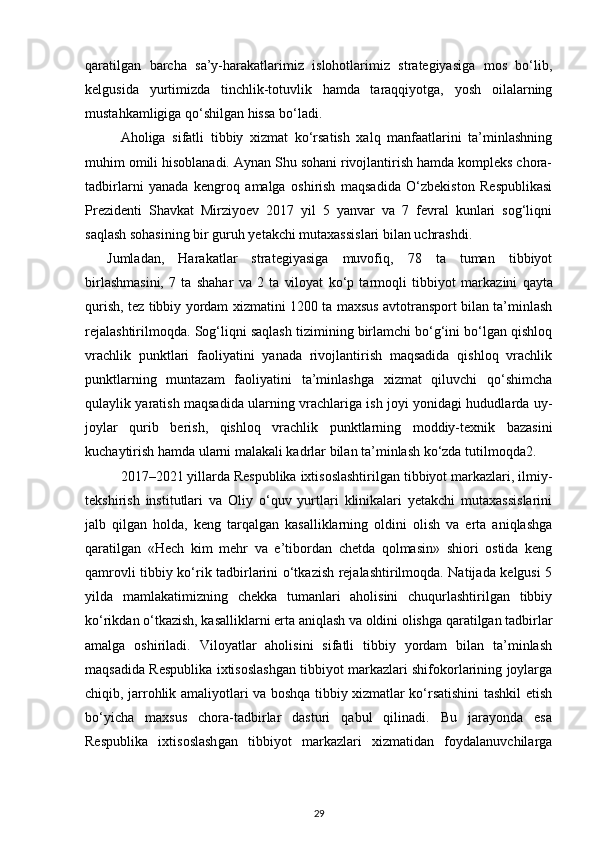 qaratilgan   barcha   sa’y-harakatlarimiz   islohotlarimiz   strategiyasiga   mos   bo‘lib,
kelgusida   yurtimizda   tinchlik-totuvlik   hamda   taraqqiyotga,   yosh   oilalarning
mustahkamligiga qo‘shilgan hissa bo‘ladi.
Aholiga   sifatli   tibbiy   xizmat   ko‘rsatish   xalq   manfaatlarini   ta’minlashning
muhim omili hisoblanadi. Aynan Shu sohani rivojlantirish hamda kompleks chora-
tadbirlarni   yanada   kengroq   amalga   oshirish   maqsadida   O‘zbekiston   Respublikasi
Prezidenti   Shavkat   Mirziyoev   2017   yil   5   yanvar   va   7   fevral   kunlari   sog‘liqni
saqlash sohasining bir guruh yetakchi mutaxassislari bilan uchrashdi.
Jumladan,   Harakatlar   strategiyasiga   muvofiq,   78   ta   tuman   tibbiyot
birlashmasini,   7   ta   shahar   va   2   ta   viloyat   ko‘p   tarmoqli   tibbiyot   mar kazini   qayta
qurish, tez tibbiy yordam xizmatini 1200 ta maxsus avtotransport bilan ta’minlash
rejalashtirilmoqda. Sog‘liqni saqlash tizimining birlamchi bo‘g‘ini bo‘lgan qishloq
vrachlik   punktlari   faoliyatini   yanada   rivojlantirish   maqsadida   qishloq   vrachlik
punktlarning   muntazam   faoliyatini   ta’minlashga   xizmat   qiluvchi   qo‘shimcha
qulaylik yaratish maqsadida ularning vrachlariga ish joyi yonidagi hududlarda uy-
joylar   qurib   berish,   qishloq   vrachlik   punktlarning   moddiy-texnik   bazasini
kuchaytirish hamda ularni malakali kadrlar bilan ta’minlash ko‘zda tutilmoqda 2 .
2017–2021 yillarda Respublika ixtisoslashtirilgan tibbiyot markazlari, ilmiy-
tekshirish   institutlari   va   Oliy   o‘quv   yurtlari   klinikalari   yetakchi   mutaxassislarini
jalb   qilgan   holda,   keng   tarqalgan   kasalliklarning   oldini   olish   va   erta   aniqlashga
qaratilgan   «Hech   kim   mehr   va   e’tibordan   chetda   qolmasin»   shiori   ostida   keng
qamrovli tibbiy ko‘rik tadbirlarini o‘tkazish rejalashtirilmoqda. Natijada kelgusi 5
yilda   mamlakatimizning   chekka   tumanlari   aholisini   chuqurlashtirilgan   tibbiy
ko‘rikdan o‘tkazish, kasalliklarni erta aniqlash va oldini olishga qaratilgan tadbirlar
amalga   oshiriladi.   Viloyatlar   aholisini   sifatli   tibbiy   yordam   bilan   ta’minlash
maqsadida Respublika ixtisoslashgan tibbiyot markazlari shifokorlarining joylarga
chiqib, jarrohlik amaliyotlari va boshqa tibbiy xizmatlar ko‘rsatishini tashkil etish
bo‘yicha   maxsus   chora-tadbirlar   dasturi   qabul   qilinadi.   Bu   jarayonda   esa
Respublika   ixtisoslash gan   tibbiyot   markazlari   xizmatidan   foydalanuvchilarga
29 
