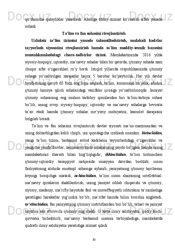 qo‘shimcha   qulayliklar   yaratiladi.   Aholiga   tibbiy   xizmat   ko‘rsatish   sifati   yanada
oshadi.
Ta’lim va fan sohasini rivojlantirish
Uzluksiz   ta’lim   tizimini   yanada   takomillashtirish,   malakali   kadrlar
ta y yorlash   siyosatini   rivojlantirish   hamda   ta’lim   moddiy-texnik   bazasini
mustahkamlashdagi   chora-tadbirlar   tizimi.   Mamlakatimizda   2016   yilda
siyosiy-huquqiy, iqtisodiy, ma’naviy sohalar bilan bir qatorda, ijtimoiy sohada xam
chuqur   sifat   o‘zga rishlari   ro‘y   berdi.   Istiqlol   yillarida   respublikamizda   ijtimoiy
sohaga   yo‘naltiri lgan   xarajatlar   hajmi   5   barobar   ko‘paytirildi.   Har   yili   davlat
byudjetining qariyb 60 foizi  sog‘liqni  saqlash,  ta’lim, kommunal  xo‘jalik, aholini
ijtimoiy   himoya   qilish   sohalaridagi   vazifalar   ijrosiga   yo‘naltirilmoqda.   Jamiyat
ijtimoiy   sohasining   eng   muhim   tarkibiy   qismlaridan   biri   ta’lim-tarbiya   sohasi
bo‘lib,   uning   rivoji   siyosiy-huquqiy,   iqtisodiy   va   ma’naviy   sohalarga   bevosita
ta’sir   etadi   hamda   ijtimoiy   sohalar   me’yoriy   mohiyatini,   kamolot   darajasini
belgilab beradi.
Ta’lim   va   fan   sohasini   rivojlantirish   davlat   siyosati   ma’no-mazmunidan   va
uning dolzarbligidan kelib chiqib, uni quyidagicha izohlash mumkin:   birinchidan ,
yangi   ta’lim   tizimi,   barkamol   avlod   kadrlarini   tayyorlashdagi   o‘zgarishlar   va
yangicha yondaShuvlar, zamonaviy kasb sohalarining paydo bo‘lgani hamda uning
mamlakatimiz   sharoiti   bilan   bog‘liqligidir;   ikkinchidan ,   ta’lim   tushunchasi
ijtimoiy-iqtisodiy   taraqqiyot   natija sida   muayyan   davrdan   boshlab,   inson
faoliyatining   alohida   mustaqil   sohasiga   aylanib,   jamiyatning   ijtimoiy   tajribasini
keyingi   bosqichga   uzatadi;   uchinchidan ,   ta’lim   inson   shaxsining   intellektual-
ma’naviy   qirralarini   shakllantirish,   uning   jamiyat   ishlab   chiqarishi   va   ijtimoiy,
siyosiy, madaniy, ma’rifiy hayotida faol va muvaffaqiyatli ishtirokini ta’minlashga
qaratilgan   harakatlar   yig‘indisi   bo‘lib,   ma’rifat   hamda   bilim   berishni   anglatadi;
to‘rtinchidan , fan jamiyatning ijtimoiy institutlaridan biri bo‘lib, tabiat va jamiyat
hayotini aks ettiruvchi ijtimoiy ong shakli. U katta ilmiy salohiyatni, ijodiy kuch-
quvvatni   birlashtirib,   ma’naviy   barkamol   insonni   tarbiyalash ga,   mamlakatda
qudratli ilmiy salohiyatni yaratishga xizmat qiladi.
30 