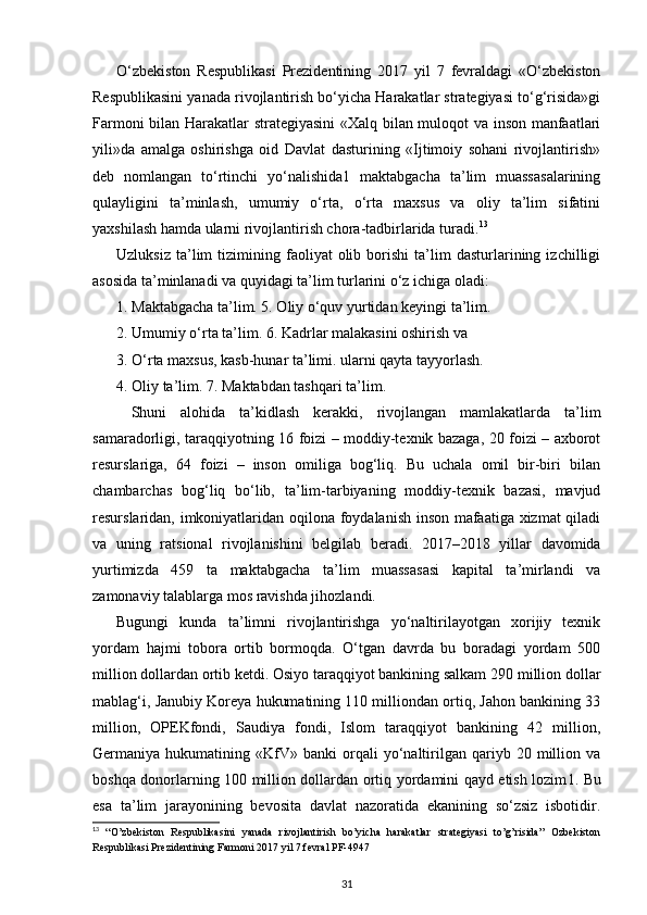 O‘zbekiston   Respublikasi   Prezidentining   2017   yil   7   fevraldagi   «O‘zbekiston
Respublikasini yanada rivojlantirish bo‘yicha Harakatlar strategiyasi to‘g‘risida»gi
Farmoni bilan Harakatlar strategiyasini  «Xalq bilan muloqot va inson manfaatlari
yili»da   amalga   oshirishga   oid   Davlat   dasturining   «Ijtimoiy   sohani   rivojlantirish»
deb   nomlangan   to‘rtinchi   yo‘nalishida1   maktabgacha   ta’lim   muassasalarining
qulayligini   ta’minlash,   umumiy   o‘rta,   o‘rta   maxsus   va   oliy   ta’lim   sifatini
yaxshilash hamda ularni rivojlantirish chora-tadbirlarida turadi. 13
 
Uzluksiz   ta’lim   tizimining  faoliyat   olib   borishi   ta’lim   dasturlarining  izchilligi
asosida ta’minlanadi va quyidagi ta’lim turlarini o‘z ichiga oladi:
1. Maktabgacha ta’lim. 5. Oliy o‘quv yurtidan keyingi ta’lim.
2. Umumiy o‘rta ta’lim. 6. Kadrlar malakasini oshirish va 
3. O‘rta maxsus, kasb-hunar ta’limi. ularni qayta tayyorlash.
4. Oliy ta’lim. 7. Maktabdan tashqari ta’lim.
Shuni   alohida   ta’kidlash   kerakki,   rivojlangan   mamlakatlarda   ta’lim
samaradorli gi, taraqqiyotning 16 foizi – moddiy-texnik bazaga, 20 foizi – axborot
resurslariga,   64   foizi   –   inson   omiliga   bog‘liq.   Bu   uchala   omil   bir-biri   bilan
chambarchas   bog‘liq   bo‘lib,   ta’lim-tarbiyaning   moddiy-texnik   bazasi,   mavjud
resurslaridan, imkoniyatlaridan oqilona foydalanish inson mafaatiga xizmat qiladi
va   uning   ratsional   rivojlanishi ni   belgilab   beradi.   2017–2018   yillar   davomida
yurtimizda   459   ta   maktabgacha   ta’lim   muassasasi   kapital   ta’mirlandi   va
zamonaviy talablarga mos ravishda jihozlandi.
Bugungi   kunda   ta’limni   rivojlantirishga   yo‘naltirilayotgan   xorijiy   texnik
yordam   hajmi   tobora   ortib   bormoqda.   O‘tgan   davrda   bu   boradagi   yordam   500
million dollardan ortib ketdi. Osiyo taraqqiyot bankining salkam 290 million dollar
mablag‘i, Janubiy Koreya hukumatining 110 milliondan ortiq, Jahon bankining 33
million,   OPEKfondi,   Saudiya   fondi,   Islom   taraqqiyot   bankining   42   million,
Germaniya  hukumatining   «KfV»   banki   orqali   yo‘naltirilgan   qariyb  20   million   va
boshqa donorlarning 100 million dollardan ortiq yordamini qayd etish lozim 1 . Bu
esa   ta’lim   jarayonining   bevosita   davlat   nazoratida   ekanining   so‘zsiz   isbotidir.
13
  “O’zbekiston   Respublikasini   yanada   rivojlantirish   bo’yicha   harakatlar   strategiyasi   to’g’risida”   Ozbekiston
Respublikasi Prezidentining Farmoni 2017 yil 7 fevral PF-4947
31 