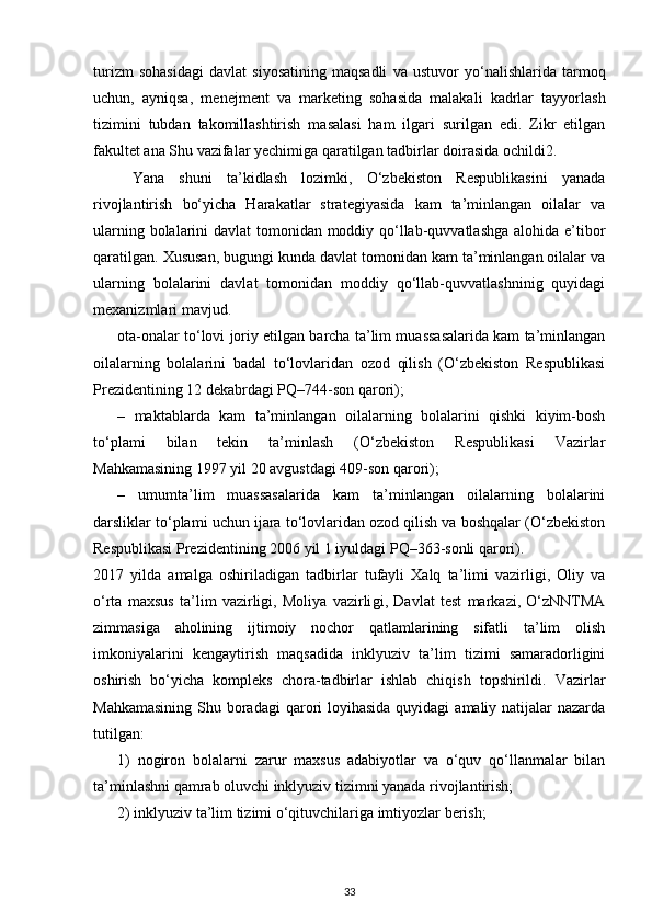 turizm   sohasidagi   davlat   siyosatining   maqsadli   va   ustuvor   yo‘na lishlarida   tarmoq
uchun,   ayniqsa,   menejment   va   marketing   sohasida   malakali   kadrlar   tayyorlash
tizimini   tubdan   takomillashtirish   masalasi   ham   ilgari   surilgan   edi.   Zikr   etilgan
fakultet ana Shu vazifalar yechimiga qaratilgan tadbirlar doirasida ochildi 2 . 
Yana   shuni   ta’kidlash   lozimki,   O‘zbekiston   Respublikasini   yanada
rivojlantirish   bo‘yicha   Harakatlar   strategiyasida   kam   ta’minlangan   oilalar   va
ularning bolalarini davlat  tomonidan moddiy qo‘llab-quvvatlashga alohida e’tibor
qaratilgan. Xususan, bu gungi kunda davlat tomonidan kam ta’minlangan oilalar va
ularning   bolalarini   davlat   tomonidan   moddiy   qo‘llab-quvvatlashninig   quyidagi
mexanizmlari mavjud.
ota-onalar to‘lovi joriy etilgan barcha ta’lim muassasalarida kam ta’minlangan
oilalarning   bolalarini   badal   to‘lovlaridan   ozod   qilish   (O‘zbekiston   Respublikasi
Prezidentining 12 dekabrdagi PQ–744-son qarori);
–   maktablarda   kam   ta’minlangan   oilalarning   bolalarini   qishki   kiyim-bosh
to‘plami   bilan   tekin   ta’minlash   (O‘zbekiston   Respublikasi   Vazirlar
Mahkamasining 1997 yil 20 avgustdagi 409-son qarori);
–   umumta’lim   muassasalarida   kam   ta’minlangan   oilalarning   bolalarini
darsliklar to‘plami uchun ijara to‘lovlaridan ozod qilish va boshqalar (O‘zbekiston
Respublikasi Prezidentining 2006 yil 1 iyuldagi PQ–363-sonli qarori).
2017   yilda   amalga   oshiriladigan   tadbir lar   tufayli   Xalq   ta’limi   vazirligi,   Oliy   va
o‘rta   maxsus   ta’lim   vazirligi,   Moliya   vazirli gi,   Davlat   test   markazi,   O‘zNNTMA
zimmasiga   aholining   ijtimoiy   nochor   qatlamlarining   sifatli   ta’lim   olish
imkoniyalarini   kengay tirish   maqsadida   inklyuziv   ta’lim   tizimi   samaradorligini
oshirish   bo‘yicha   kompleks   chora-tadbirlar   ishlab   chiqish   topshirildi.   Vazirlar
Mahkamasining  Shu boradagi  qarori  loyihasida  quyidagi  amaliy natijalar  nazarda
tutilgan:
1)   nogiron   bolalarni   zarur   maxsus   adabiyotlar   va   o‘quv   qo‘llanmalar   bilan
ta’minlashni qamrab oluvchi inklyuziv tizimni yanada rivojlantirish;
2) inklyuziv ta’lim tizimi o‘qituvchilariga imtiyozlar berish;
33 