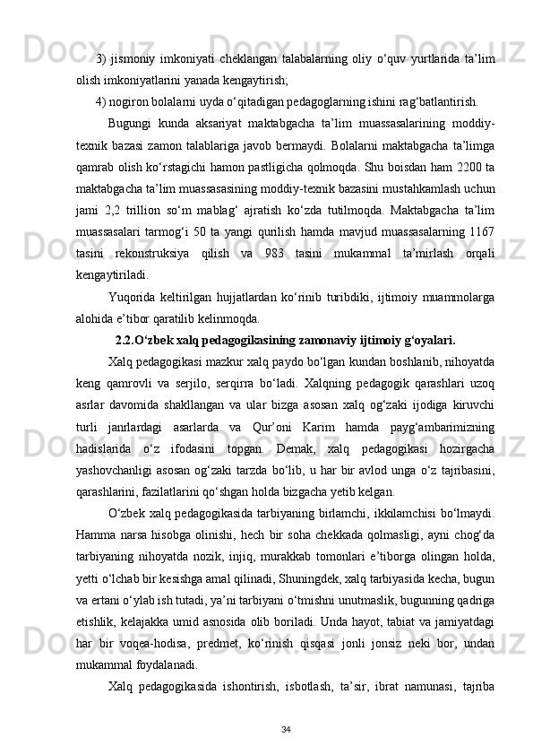 3)   jismoniy   imkoniyati   cheklangan   talabalarning   oliy   o‘quv   yurtlarida   ta’lim
olish imkoniyatlarini yanada kengaytirish;
4) nogiron bolalarni uyda o‘qitadigan pedagoglarning ishini rag‘batlantirish. 
Bugungi   kunda   aksariyat   maktabgacha   ta’lim   muassasalarining   moddiy-
texnik   ba zasi   zamon   talablariga   javob   bermaydi.   Bolalarni   maktabgacha   ta’limga
qamrab olish ko‘rstagichi hamon pastligicha qolmoqda. Shu boisdan ham 2200 ta
maktabgacha ta’lim muassasasining moddiy-texnik bazasini mustahkamlash uchun
jami   2,2   trillion   so‘m   mablag‘   ajratish   ko‘zda   tutilmoqda.   Maktabgacha   ta’lim
muassasalari   tarmog‘i   50   ta   yangi   qurilish   hamda   mavjud   muassasalarning   1167
tasini   rekonstruksiya   qilish   va   983   tasini   mukammal   ta’mirlash   orqali
kengaytiriladi.
Yuqorida   keltirilgan   hujjatlardan   ko‘rinib   turibdiki,   ijtimoiy   muammolarga
alohida e’tibor qaratilib kelinmoqda.
2.2. O‘zbek xalq pedagogikasining zamonaviy ijtimoiy g‘oyalari.
Xalq pedagogikasi mazkur xalq paydo bo‘lgan kundan boshlanib, nihoyatda
keng   qamrovli   va   serjilo,   serqirra   bo‘ladi.   Xalqning   pedagogik   qarashlari   uzoq
asrlar   davomida   shakllangan   va   ular   bizga   asosan   xalq   og‘zaki   ijodiga   kiruvchi
turli   janrlardagi   asarlarda   va   Qur’oni   Karim   hamda   payg‘ambarimizning
hadislarida   o‘z   ifodasini   topgan.   Demak,   xalq   pedagogikasi   hozirgacha
yashovchanligi   asosan   og‘zaki   tarzda   bo‘lib,   u   har   bir   avlod   unga   o‘z   tajribasini,
qarashlarini, fazilatlarini qo‘shgan holda bizgacha yetib kelgan.
O‘zbek xalq pedagogikasida tarbiyaning birlamchi, ikkilamchisi  bo‘lmaydi.
Hamma   narsa   hisobga   olinishi,   hech   bir   soha   chekkada   qolmasligi,   ayni   chog‘da
tarbiyaning   nihoyatda   nozik,   injiq,   murakkab   tomonlari   e’tiborga   olingan   holda,
yetti o‘lchab bir kesishga amal qilinadi, Shuningdek, xalq tarbiyasida kecha, bugun
va ertani o‘ylab ish tutadi, ya’ni tarbiyani o‘tmishni unutmaslik, bugunning qadriga
etishlik, kelajakka umid asnosida  olib boriladi. Unda hayot, tabiat  va jamiyatdagi
har   bir   voqea-hodisa,   predmet,   ko‘rinish   qisqasi   jonli   jonsiz   neki   bor,   undan
mukammal foydalanadi.
Xalq   pedagogikasida   ishontirish,   isbotlash,   ta’sir,   ibrat   namunasi,   tajriba
34 