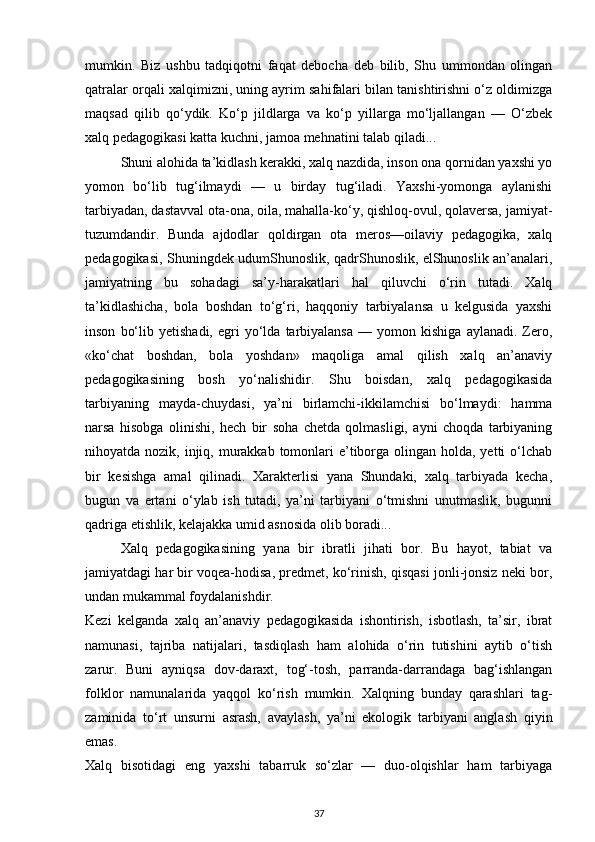 mumkin.   Biz   ushbu   tadqiqotni   faqat   debocha   deb   bilib,   Shu   ummondan   olingan
qatralar orqali xalqimizni, uning ayrim sahifalari bilan tanishtirishni o‘z oldimizga
maqsad   qilib   qo‘ydik.   Ko‘p   jildlarga   va   ko‘p   yillarga   mo‘ljallangan   —   O‘zbek
xalq pedagogikasi katta kuchni, jamoa mehnatini talab qiladi...
Shuni alohida ta’kidlash kerakki, xalq nazdida, inson ona qornidan yaxshi yo
yomon   bo‘lib   tug‘ilmaydi   —   u   birday   tug‘iladi.   Yaxshi-yomonga   aylanishi
tarbiyadan, dastavval ota-ona, oila, mahalla-ko‘y, qishloq-ovul, qolaversa, jamiyat-
tuzumdandir.   Bunda   ajdodlar   qoldirgan   ota   meros—oilaviy   pedagogika,   xalq
pedagogikasi, Shuningdek udumShunoslik, qadrShunoslik, elShunoslik an’analari,
jamiyatning   bu   sohadagi   sa’y-harakatlari   hal   qiluvchi   o‘rin   tutadi.   Xalq
ta’kidlashicha,   bola   boshdan   to‘g‘ri,   haqqoniy   tarbiyalansa   u   kelgusida   yaxshi
inson   bo‘lib   yetishadi,   egri   yo‘lda   tarbiyalansa   —   yomon   kishiga   aylanadi.   Zero,
«ko‘chat   boshdan,   bola   yoshdan»   maqoliga   amal   qilish   xalq   an’anaviy
pedagogikasining   bosh   yo‘nalishidir.   Shu   boisdan,   xalq   pedagogikasida
tarbiyaning   mayda-chuydasi,   ya’ni   birlamchi-ikkilamchisi   bo‘lmaydi:   hamma
narsa   hisobga   olinishi,   hech   bir   soha   chetda   qolmasligi,   ayni   choqda   tarbiyaning
nihoyatda nozik, injiq, murakkab  tomonlari  e’tiborga olingan holda, yetti  o‘lchab
bir   kesishga   amal   qilinadi.   Xarakterlisi   yana   Shundaki,   xalq   tarbiyada   kecha,
bugun   va   ertani   o‘ylab   ish   tutadi,   ya’ni   tarbiyani   o‘tmishni   unutmaslik,   bugunni
qadriga etishlik, kelajakka umid asnosida olib boradi...
Xalq   pedagogikasining   yana   bir   ibratli   jihati   bor.   Bu   hayot,   tabiat   va
jamiyatdagi har bir voqea-hodisa, predmet, ko‘rinish, qisqasi jonli-jonsiz neki bor,
undan mukammal foydalanishdir.
Kezi   kelganda   xalq   an’anaviy   pedagogikasida   ishontirish,   isbotlash,   ta’sir,   ibrat
namunasi,   tajriba   natijalari,   tasdiqlash   ham   alohida   o‘rin   tutishini   aytib   o‘tish
zarur.   Buni   ayniqsa   dov-daraxt,   tog‘-tosh,   parranda-darrandaga   bag‘ishlangan
folklor   namunalarida   yaqqol   ko‘rish   mumkin.   Xalqning   bunday   qarashlari   tag-
zaminida   to‘rt   unsurni   asrash,   avaylash,   ya’ni   ekologik   tarbiyani   anglash   qiyin
emas.
Xalq   bisotidagi   eng   yaxshi   tabarruk   so‘zlar   —   duo-olqishlar   ham   tarbiyaga
37 