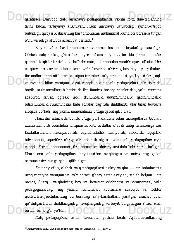 qaratiladi.   Darvoqe,   xalq   an’anaviy   pedagogikasida   yaxshi   so‘z,   duo-olqishning
ta’sir   kuchi,   tarbiyaviy   ahamiyati,   inson   ma’naviy   ustuvorligi,   iymon-e’tiqod
butunligi, qisqasi kishilarning har tomonlama mukammal kamoloti borasida tutgan
o‘rni va roliga alohida ahamiyat beriladi. 15
El-yurt   uchun   har   tomonlama   mukammal   Insonni   tarbiyalashga   qaratilgan
O‘zbek   xalq   pedagogikasi   ham   ayrim   shaxslar   yoxud   bir-ikki   jamoa   —   ular
qanchalik iqtidorli-iste’dodli bo‘lishmasin,— tomonidan yaratilmagan, albatta. Uni
xalqimiz   asru   asrlar   bilan   o‘lchanuvchi   hayotida   o‘zining   boy   hayotiy   tajribalari,
farzandlar kamoloti borasida tutgan tutimlari, sa’y-harakatlari, yo‘l-yo‘riqlari, aql-
zakovatlari   bilan   yaratgan.   Ayni   choqda   o‘zbek   xalq   pedagogikasi   o‘z   rivojida,
boyib,  mukammallashib   borishida   ilm-fanning  boshqa   sohalaridan,   ya’ni   mumtoz
adabiyot,   san’at,   og‘zaki   ijod,   elShunoslik,   udumShunoslik,   qadrShunoslik,
odatshunoslik,   ruhshunoslik   kabi   sohalar   bag‘rida   shakllanib,   ular   bilan   bevosita
aloqada bo‘ladi, eng yaxshi namunalarini o‘ziga qabul qilib oladi...
Hamisha   safarlarda   bo‘lib,   o‘zga   yurt   kishilari   bilan   muloqotlarda   bo‘lish,
izlanishlar   olib   borishdan   toliqmaslik   kabi   xislatlar   o‘zbek   xalqi   harakteriga   xos
fazilatlardandir.   Insonparvarlik,   baynalmilallik,   hushyorlik,   zukkolik,   topqirlik,
bilimdonlik,   uquvlikni   o‘ziga   e’tiqod   qilib   olgan   o‘zbek   xalq   pedagogikasi   ayni
choqda   Sharq     odobnomasi,   ibratnomasidan   doimiy   ravishda   bahramand   bo‘lgan,
Sharq   ona   xalq   pedagogikasi   boyliklaridan   oziqlangan   va   uning   eng   go‘zal
namunalarini o‘ziga qabul qilib olgan.
Shunday   qilib,   o‘zbek   xalq   pedagogikasi   turkiy   xalqlar   —   ota-bobolarimiz
uzoq   moziyda   yaratgan   va   ko‘z   qorachig‘iday   asrab-avaylab,   saqlab   kelgan       ota
meros,   Sharq     xalqlarining   boy   va   betakror   odobnoma   va   odatnomasi,   xalq
pedagogikasidagi   eng   yaxshi   namunalar,   allomalaru   adabiyot   va   folklor
ijodkorlari-ijrochilarining   bu   boradagi   sa’y-harakatlari,   yaratgan   asarlari   bilan
qo‘shilgan holda shakllanganligi, rivojlanganligi va boyib borganligini e’tirof etish
birdan-bir to‘g‘ri yo‘ldir.
Xalq   pedagogikasi   asrlar   davomida   yashab   keldi.   Ajdod-avlodlarning
15
 Munavvarov A.K. Oila pedagogikasi (o`quv qo`llanma a). - T.,  1994 u.
38 