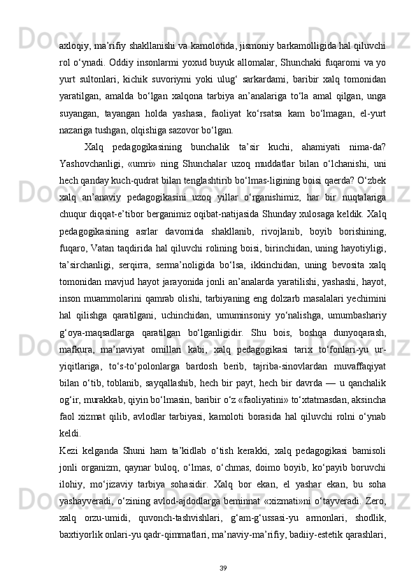 axloqiy, ma’rifiy shakllanishi va kamolotida, jismoniy barkamolligida hal qiluvchi
rol o‘ynadi. Oddiy insonlarmi yoxud buyuk allomalar, Shunchaki  fuqaromi va yo
yurt   sultonlari,   kichik   suvoriymi   yoki   ulug‘   sarkardami,   baribir   xalq   tomonidan
yaratilgan,   amalda   bo‘lgan   xalqona   tarbiya   an’analariga   to‘la   amal   qilgan,   unga
suyangan,   tayangan   holda   yashasa,   faoliyat   ko‘rsatsa   kam   bo‘lmagan,   el-yurt
nazariga tushgan, olqishiga sazovor bo‘lgan.
Xalq   pedagogikasining   bunchalik   ta’sir   kuchi,   ahamiyati   nima-da?
Yashovchanligi,   «umri»   ning   Shunchalar   uzoq   muddatlar   bilan   o‘lchanishi,   uni
hech qanday kuch-qudrat bilan tenglashtirib bo‘lmas-ligining boisi qaerda? O‘zbek
xalq   an’anaviy   pedagogikasini   uzoq   yillar   o‘rganishimiz,   har   bir   nuqtalariga
chuqur diqqat-e’tibor berganimiz oqibat-natijasida Shunday xulosaga keldik. Xalq
pedagogikasining   asrlar   davomida   shakllanib,   rivojlanib,   boyib   borishining,
fuqaro, Vatan taqdirida hal qiluvchi rolining boisi, birinchidan, uning hayotiyligi,
ta’sirchanligi,   serqirra,   serma’noligida   bo‘lsa,   ikkinchidan,   uning   bevosita   xalq
tomonidan mavjud hayot jarayonida jonli  an’analarda yaratilishi, yashashi,  hayot,
inson muammolarini  qamrab olishi, tarbiyaning eng dolzarb masalalari  yechimini
hal   qilishga   qaratilgani,   uchinchidan,   umuminsoniy   yo‘nalishga,   umumbashariy
g‘oya-maqsadlarga   qaratilgan   bo‘lganligidir.   Shu   bois,   boshqa   dunyoqarash,
mafkura,   ma’naviyat   omillari   kabi,   xalq   pedagogikasi   tarix   to‘fonlari-yu   ur-
yiqitlariga,   to‘s-to‘polonlarga   bardosh   berib,   tajriba-sinovlardan   muvaffaqiyat
bilan   o‘tib,   toblanib,   sayqallashib,   hech   bir   payt,   hech   bir   davrda   —   u   qanchalik
og‘ir, murakkab, qiyin bo‘lmasin, baribir o‘z «faoliyatini» to‘xtatmasdan, aksincha
faol   xizmat   qilib,   avlodlar   tarbiyasi,   kamoloti   borasida   hal   qiluvchi   rolni   o‘ynab
keldi.
Kezi   kelganda   Shuni   ham   ta’kidlab   o‘tish   kerakki,   xalq   pedagogikasi   bamisoli
jonli   organizm,   qaynar   buloq,   o‘lmas,   o‘chmas,   doimo   boyib,   ko‘payib   boruvchi
ilohiy,   mo‘jizaviy   tarbiya   sohasidir.   Xalq   bor   ekan,   el   yashar   ekan,   bu   soha
yashayveradi,   o‘zining   avlod-ajdodlarga   beminnat   «xizmati»ni   o‘tayveradi.   Zero,
xalq   orzu-umidi,   quvonch-tashvishlari,   g‘am-g‘ussasi-yu   armonlari,   shodlik,
baxtiyorlik onlari-yu qadr-qimmatlari, ma’naviy-ma’rifiy, badiiy-estetik qarashlari,
39 