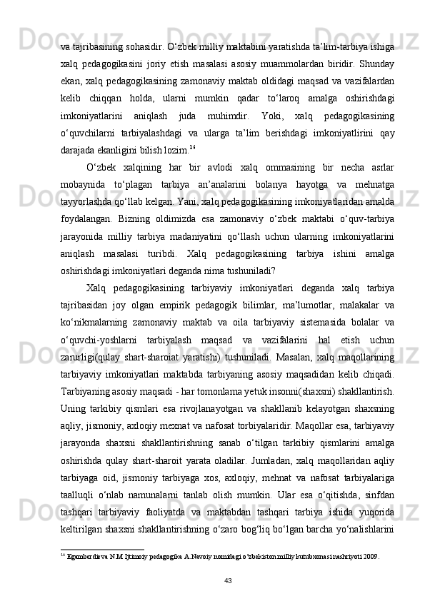 va tajribasining sohasidir. O‘zbek milliy maktabini yaratishda ta’lim-tarbiya ishiga
xalq   pedagogikasini   joriy   etish   masalasi   asosiy   muammolardan   biridir.   Shunday
ekan,   xalq   pedagogikasining   zamonaviy   maktab   oldidagi   maqsad   va   vazifalardan
kelib   chiqqan   holda,   ularni   mumkin   qadar   to‘laroq   amalga   oshirishdagi
imkoniyatlarini   aniqlash   juda   muhimdir.   Yoki,   xalq   pedagogikasining
o‘quvchilarni   tarbiyalashdagi   va   ularga   ta’lim   berishdagi   imkoniyatlirini   qay
darajada ekanligini bilish lozim. 16
O‘zbek   xalqining   har   bir   avlodi   xalq   ommasining   bir   necha   asrlar
mobaynida   to‘plagan   tarbiya   an’analarini   bolanya   hayotga   va   mehnatga
tayyorlashda qo‘llab kelgan. Yani, xalq pedagogikasining imkoniyatlaridan amalda
foydalangan.   Bizning   oldimizda   esa   zamonaviy   o‘zbek   maktabi   o‘quv-tarbiya
jarayonida   milliy   tarbiya   madaniyatini   qo‘llash   uchun   ularning   imkoniyatlarini
aniqlash   masalasi   turibdi.   Xalq   pedagogikasining   tarbiya   ishini   amalga
oshirishdagi imkoniyatlari deganda nima tushuniladi?
Xalq   pedagogikasining   tarbiyaviy   imkoniyatlari   deganda   xalq   tarbiya
tajribasidan   joy   olgan   empirik   pedagogik   bilimlar,   ma’lumotlar,   malakalar   va
ko‘nikmalarning   zamonaviy   maktab   va   oila   tarbiyaviy   sistemasida   bolalar   va
o‘quvchi-yoshlarni   tarbiyalash   maqsad   va   vazifalarini   hal   etish   uchun
zarurligi(qulay   shart-sharoiat   yaratishi)   tushuniladi.   Masalan,   xalq   maqollarining
tarbiyaviy   imkoniyatlari   maktabda   tarbiyaning   asosiy   maqsadidan   kelib   chiqadi.
Tarbiyaning asosiy maqsadi - har tomonlama yetuk insonni(shaxsni) shakllantirish.
Uning   tarkibiy   qismlari   esa   rivojlanayotgan   va   shakllanib   kelayotgan   shaxsning
aqliy, jismoniy, axloqiy mexnat va nafosat torbiyalaridir. Maqollar esa, tarbiyaviy
jarayonda   shaxsni   shakllantirishning   sanab   o‘tilgan   tarkibiy   qismlarini   amalga
oshirishda   qulay   shart-sharoit   yarata   oladilar.   Jumladan,   xalq   maqollaridan   aqliy
tarbiyaga   oid,   jismoniy   tarbiyaga   xos,   axloqiy,   mehnat   va   nafosat   tarbiyalariga
taalluqli   o‘nlab   namunalarni   tanlab   olish   mumkin.   Ular   esa   o‘qitishda,   sinfdan
tashqari   tarbiyaviy   faoliyatda   va   maktabdan   tashqari   tarbiya   ishida   yuqorida
keltirilgan shaxsni shakllantirishning o‘zaro bog‘liq bo‘lgan barcha yo‘nalishlarini
16
 Egamberdieva N.M Ijtimoiy pedagogika A.Navoiy nomidagi o’zbekiston milliy kutubxonasi nashriyoti 2009.
43 