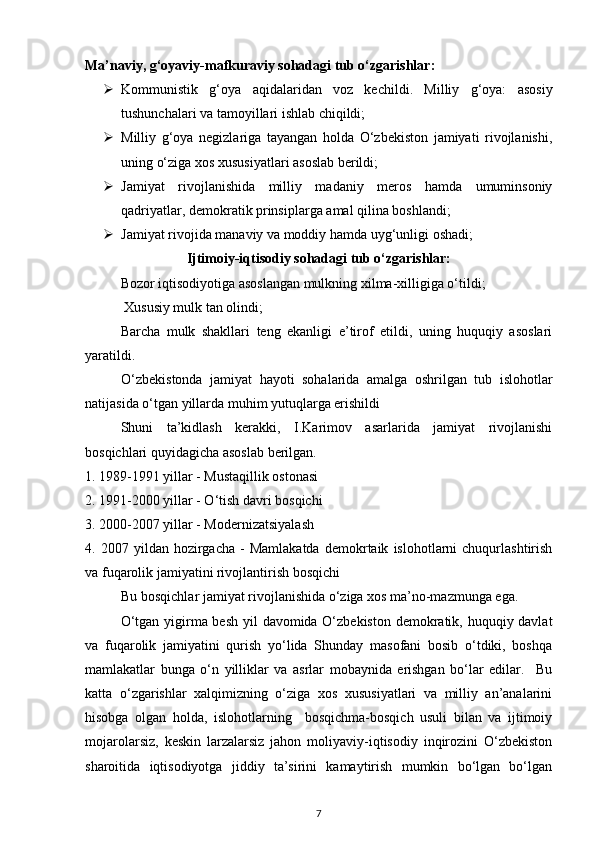 Ma’naviy, g‘oyaviy-mafkuraviy sohadagi tub o‘zgarishlar: 
 Kommunistik   g‘oya   aqidalaridan   voz   kechildi.   Milliy   g‘oya:   asosiy
tushunchalari va tamoyillari ishlab chiqildi; 
 Milliy   g‘oya   negizlariga   tayangan   holda   O‘zbekiston   jamiyati   rivojlanishi,
uning o‘ziga xos xususiyatlari asoslab berildi; 
 Jamiyat   rivojlanishida   milliy   madaniy   meros   hamda   umuminsoniy
qadriyatlar, demokratik prinsiplarga amal qilina boshlandi; 
 Jamiyat rivojida manaviy va moddiy hamda uyg‘unligi oshadi; 
Ijtimoiy-iqtisodiy sohadagi tub o‘zgarishlar:
Bozor iqtisodiyotiga asoslangan mulkning xilma-xilligiga o‘tildi; 
 Xususiy mulk tan olindi; 
Barcha   mulk   shakllari   teng   ekanligi   e’tirof   etildi,   uning   huquqiy   asoslari
yaratildi. 
O‘zbekistonda   jamiyat   hayoti   sohalarida   amalga   oshrilgan   tub   islohotlar
natijasida o‘tgan yillarda muhim yutuqlarga erishildi
Shuni   ta’kidlash   kerakki,   I.Karimov   asarlarida   jamiyat   rivojlanishi
bosqichlari quyidagicha asoslab berilgan. 
1. 1989-1991 yillar - Mustaqillik ostonasi 
2. 1991-2000 yillar - O‘tish davri bosqichi 
3. 2000-2007 yillar - Modernizatsiyalash 
4.  2007   yildan  hozirgacha   -   Mamlakatda   demokrtaik   islohotlarni   chuqurlashtirish
va fuqarolik jamiyatini rivojlantirish bosqichi 
Bu bosqichlar jamiyat rivojlanishida o‘ziga xos ma’no-mazmunga ega. 
O‘tgan yigirma besh yil davomida O‘zbekiston  demokratik, huquqiy davlat
va   fuqarolik   jamiyatini   qurish   yo‘lida   Shunday   masofani   bosib   o‘tdiki,   boshqa
mamlakatlar   bunga   o‘n   yilliklar   va   asrlar   mobaynida   erishgan   bo‘lar   edilar.     Bu
katta   o‘zgarishlar   xalqimizning   o‘ziga   xos   xususiyatlari   va   milliy   an’analarini
hisobga   olgan   holda,   islohotlarning     bosqichma-bosqich   usuli   bilan   va   ijtimoiy
mojarolarsiz,   keskin   larzalarsiz   jahon   moliyaviy-iqtisodiy   inqirozini   O‘zbekiston
sharoitida   iqtisodiyotga   jiddiy   ta’sirini   kamaytirish   mumkin   bo‘lgan   bo‘lgan
7 