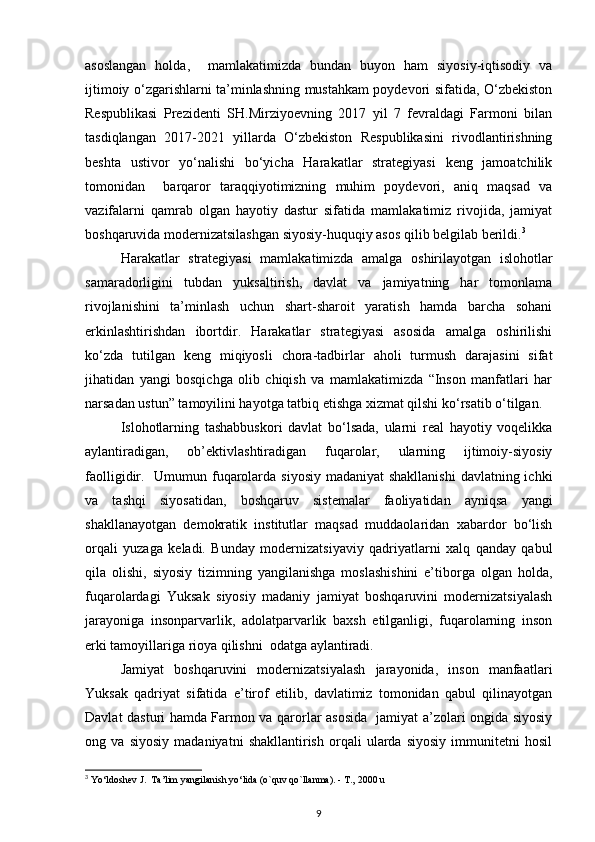asoslangan   holda,     mamlakatimizda   bundan   buyon   ham   siyosiy-iqtisodiy   va
ijtimoiy o‘zgarishlarni ta’minlashning mustahkam poydevori sifatida, O‘zbekiston
Respublikasi   Prezidenti   SH.Mirziyoevning   2017   yil   7   fevraldagi   Farmoni   bilan
tasdiqlangan   2017-2021   yillarda   O‘zbekiston   Respublikasini   rivodlantirishning
beshta   ustivor   yo‘nalishi   bo‘yicha   Harakatlar   strategiyasi   keng   jamoatchilik
tomonidan     barqaror   taraqqiyotimizning   muhim   poydevori,   aniq   maqsad   va
vazifalarni   qamrab   olgan   hayotiy   dastur   sifatida   mamlakatimiz   rivojida,   jamiyat
boshqaruvida modernizatsilashgan siyosiy-huquqiy asos qilib belgilab berildi. 3
Harakatlar   strategiyasi   mamlakatimizda   amalga   oshirilayotgan   islohotlar
samaradorligini   tubdan   yuksaltirish,   davlat   va   jamiyatning   har   tomonlama
rivojlanishini   ta’minlash   uchun   shart-sharoit   yaratish   hamda   barcha   sohani
erkinlashtirishdan   ibortdir.   Harakatlar   strategiyasi   asosida   amalga   oshirilishi
ko‘zda   tutilgan   keng   miqiyosli   chora-tadbirlar   aholi   turmush   darajasini   sifat
jihatidan   yangi   bosqichga   olib   chiqish   va   mamlakatimizda   “Inson   manfatlari   har
narsadan ustun” tamoyilini hayotga tatbiq etishga xizmat qilshi ko‘rsatib o‘tilgan. 
Islohotlarning   tashabbuskori   davlat   bo‘lsada,   ularni   real   hayotiy   voqelikka
aylantiradigan,   ob’ektivlashtiradigan   fuqarolar,   ularning   ijtimoiy-siyosiy
faolligidir.   Umumun fuqarolarda siyosiy madaniyat  shakllanishi  davlatning ichki
va   tashqi   siyosatidan,   boshqaruv   sistemalar   faoliyatidan   ayniqsa   yangi
shakllanayotgan   demokratik   institutlar   maqsad   muddaolaridan   xabardor   bo‘lish
orqali   yuzaga   keladi.   Bunday   modernizatsiyaviy   qadriyatlarni   xalq   qanday   qabul
qila   olishi,   siyosiy   tizimning   yangilanishga   moslashishini   e’tiborga   olgan   holda,
fuqarolardagi   Yuksak   siyosiy   madaniy   jamiyat   boshqaruvini   modernizatsiyalash
jarayoniga   insonparvarlik,   adolatparvarlik   baxsh   etilganligi,   fuqarolarning   inson
erki tamoyillariga rioya qilishni  odatga aylantiradi. 
Jamiyat   boshqaruvini   modernizatsiyalash   jarayonida,   inson   manfaatlari
Yuksak   qadriyat   sifatida   e’tirof   etilib,   davlatimiz   tomonidan   qabul   qilinayotgan
Davlat dasturi hamda Farmon va qarorlar asosida   jamiyat a’zolari ongida siyosiy
ong   va   siyosiy   madaniyatni   shakllantirish   orqali   ularda   siyosiy   immunitetni   hosil
3
 Yo‘ldoshev J.  Ta’lim yangilanish yo‘lida (o`quv qo`llanma). - T., 2000 u
9 