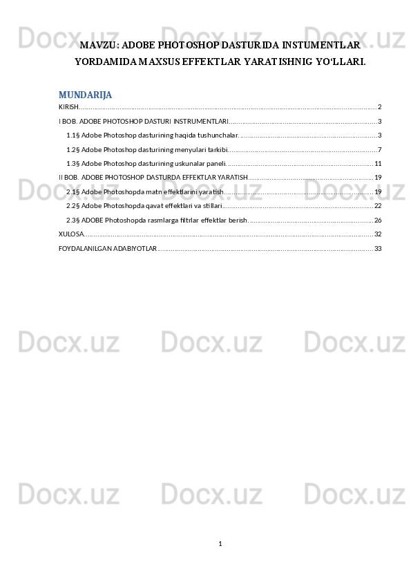 MAVZU:   ADOBE PHOTOSHOP DASTURIDA INSTUMENTLAR
YORDAMIDA MAXSUS EFFEKTLAR YARATISHNIG YO‘LLARI.
MUNDARIJA
KIRISH .......................................................................................................................................................... 2
I BOB. ADOBE PHOTOSHOP DASTURI INSTRUMENTLARI ............................................................................. 3
1.1§ Adobe Photoshop dasturining haqida tushunchalar. ....................................................................... 3
1.2§ Adobe Photoshop dasturining menyulari tarkibi. ............................................................................ 7
1.3§ Adobe Photoshop dasturining uskunalar paneli. ........................................................................... 11
II BOB. ADOBE PHOTOSHOP DASTURDA EFFEKTLAR YARATISH. ................................................................ 19
2.1§ Adobe Photoshopda matn effektlarini yaratish. ............................................................................ 19
2.2§ Adobe Photoshopda qavat effektlari va stillari .............................................................................. 22
2.3§ ADOBE Photoshopda rasmlarga filtrlar effektlar berish. ................................................................ 26
XULOSA ...................................................................................................................................................... 32
FOYDALANILGAN ADABIYOTLAR ................................................................................................................ 33
1