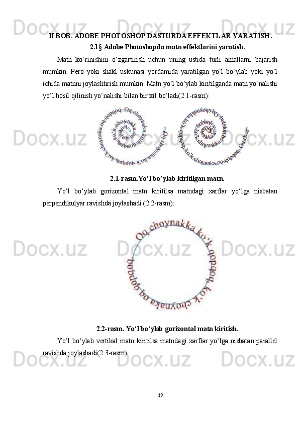 II BOB.  ADOBE PHOTOSHOP DASTURDA EFFEKTLAR YARATISH .
2.1 §   Adobe Photoshopda matn effektlarini yaratish .
Matn   ko‘rinishini   o‘zgartirish   uchun   uning   ustida   turli   amallarni   bajarish
mumkin.   Pero   yoki   shakl   uskunasi   yordamida   yaratilgan   yo‘l   bo‘ylab   yoki   yo‘l
ichida matnni joylashtirish mumkin. Matn yo‘l bo‘ylab kiritilganda matn yo‘nalishi
yo‘l hosil qilinish yo‘nalishi bilan bir xil bo‘ladi(2.1-rasm):
2.1-rasm.Yo’l bo’ylab kiritilgan matn.
Yo‘l   bo‘ylab   gorizontal   matn   kiritilsa   matndagi   xarflar   yo‘lga   nisbatan
perpendikulyar ravishda joylashadi (2.2-rasm):
2.2-rasm. Yo‘l bo‘ylab gorizontal matn kiritish.
Yo‘l  bo‘ylab vertikal matn kiritilsa matndagi  xarflar yo‘lga nisbatan parallel
ravishda joylashadi(2.3-rasm):
19