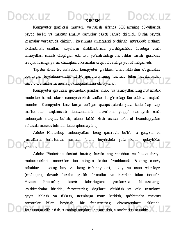 KIRISH
Kompyuter   grafikasi   mustaqil   yo`nalish   sifatida   XX   asrning   60-yillarida
paydo   bo`ldi   va   maxsus   amaliy   dasturlar   paketi   ishlab   chiqildi.   O`sha   paytda
kesmalar   yordamida   chizish   ,   ko`rinmas   chiziqlarni   o`chirish,   murakkab   sirtlarni
akslantirish   usullari,   soyalarni   shakllantirish,   yoritilganlikni   hisobga   olish
tamoyillari   ishlab   chiqilgan   edi.   Bu   yo`nalishdagi   ilk   ishlar   rastrli   grafikani
rivojlantirishga ya`ni, chiziqlarini kesmalar orqali chizishga yo`naltirilgan edi.
Tajriba   shuni   ko`rsatadiki,   kompyuter   grafikasi   bilan   ishlashni   o`rganishni
boshlagan   foydalanuvchilar   EHM   qurilmalarining   tuzilishi   bilan   tanishmasdan
turib o`z bilimlarini mustaqil chuqurlashtira olmaydilar.
Kompyuter   grafikasi   geometrik   jismlar,   shakl   va   tamoyillarining   matematik
modellari   hamda   ularni   namoyish   etish   usullari   to`g’risidagi   fan   sifatida   aniqlash
mumkin.   Kompyuter   tasvirlariga   bo`lgan   qiziqish,ularda   juda   katta   hajmdagi
ma`lumotlar   saqlanishib   ilanizohlanadi:   tasvirlarni   yaqqol   namoyish   etish
imkoniyati   mavjud   bo`lib,   ularni   tahlil   etish   uchun   axborot   texnologiyalari
sohasida maxsus bilimlar talab qilinmaydi.q
Adobe   Photoshop   imkoniyatlari   keng   qamrovli   bo'lib,   u   gazyeta   va
jurnallarni   turli-tuman   rasmlar   bilan   boyitishda   juda   katta   qulayliklar
yaratadi.
Adobe   Photoshop   dasturi   hozirgi   kunda   eng   mashhur   va   butun   dunyo
mutaxassislari   tomonidan   tan   olingan   dastur   hisoblanadi.   Buning   asosiy
sabablari   -   uning   boy   va   keng   imkoniyatlari,   qulay   va   oson   interfeysi
(muloqoti),   deyarli   barcha   grafik   formatlar   va   tizimlar   bilan   ishlashi.
Adobe   Photoshop   tasvir   tahrirlagichi   yordamida   fotosuratlarga
ko'shimchalar   kiritish,   fotosuratdagi   dog'larni   o'chirish   va   eski   rasmlarni
qayta   ishlash   va   tiklash,   rasmlarga   matn   kiritish,   qo'shimcha   maxsus
samaralar   bilan   boyitish,   bir   fotosuratdagi   elyemyentlarni   ikkinchi
fotosuratga olib o'tish, suratdagi ranglarni o'zgartirish, almashtirish mumkin.
2 