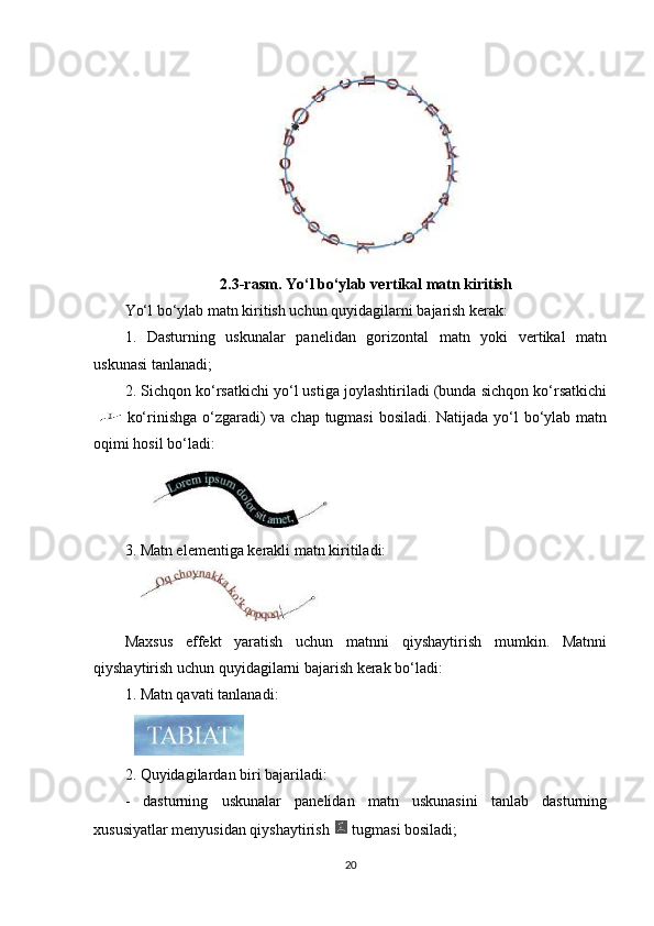 2.3-rasm. Yo‘l bo‘ylab vertikal matn kiritish
Yo‘l bo‘ylab matn kiritish uchun quyidagilarni bajarish kerak:
1.   Dasturning   uskunalar   panelidan   gorizontal   matn   yoki   vertikal   matn
uskunasi tanlanadi;
2. Sichqon ko‘rsatkichi yo‘l ustiga joylashtiriladi (bunda sichqon ko‘rsatkichi
  ko‘rinishga o‘zgaradi) va chap tugmasi  bosiladi. Natijada yo‘l bo‘ylab matn
oqimi hosil bo‘ladi:
3. Matn elementiga kerakli matn kiritiladi:
Maxsus   effekt   yaratish   uchun   matnni   qiyshaytirish   mumkin.   Matnni
qiyshaytirish uchun quyidagilarni bajarish kerak bo‘ladi:
1.  Matn qavati tanlanadi:
2. Quyidagilardan biri bajariladi:
-   dasturning   uskunalar   panelidan   matn   uskunasini   tanlab   dasturning
xususiyatlar menyusidan qiyshaytirish   tugmasi bosiladi;
20