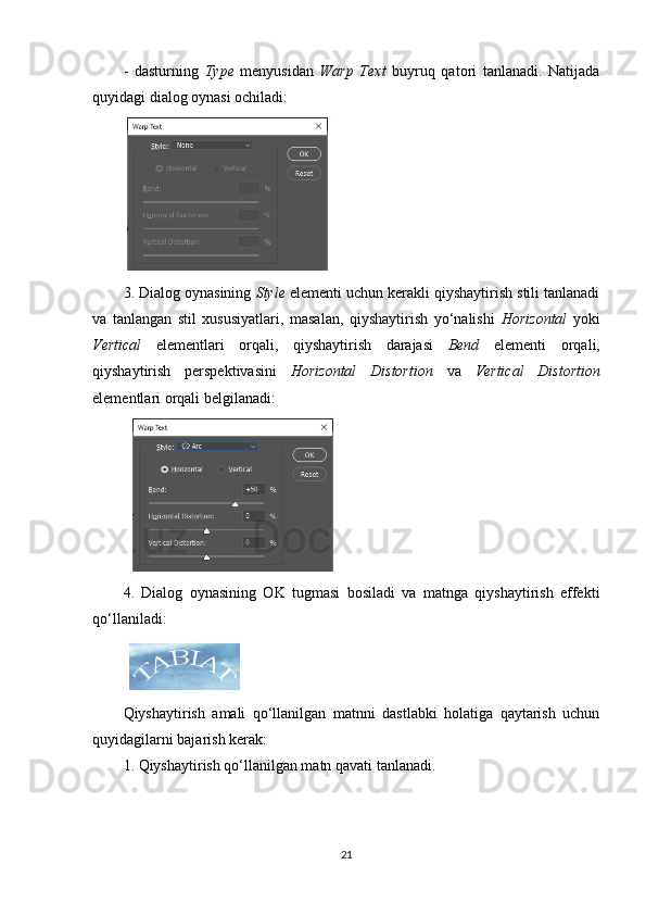 -   dasturning   Type   menyusidan   Warp   Text   buyruq   qatori   tanlanadi.   Natijada
quyidagi dialog oynasi ochiladi:
3. Dialog oynasining  Style  elementi uchun kerakli qiyshaytirish stili tanlanadi
va   tanlangan   stil   xususiyatlari,   masalan,   qiyshaytirish   yo‘nalishi   Horizontal   yoki
Vertical   elementlari   orqali,   qiyshaytirish   darajasi   Bend   elementi   orqali,
qiyshaytirish   perspektivasini   Horizontal   Distortion   va   Vertical   Distortion
elementlari orqali belgilanadi:
4.   Dialog   oynasining   OK   tugmasi   bosiladi   va   matnga   qiyshaytirish   effekti
qo‘llaniladi:
Qiyshaytirish   amali   qo‘llanilgan   matnni   dastlabki   holatiga   qaytarish   uchun
quyidagilarni bajarish kerak:
1. Qiyshaytirish qo‘llanilgan matn qavati tanlanadi.
21