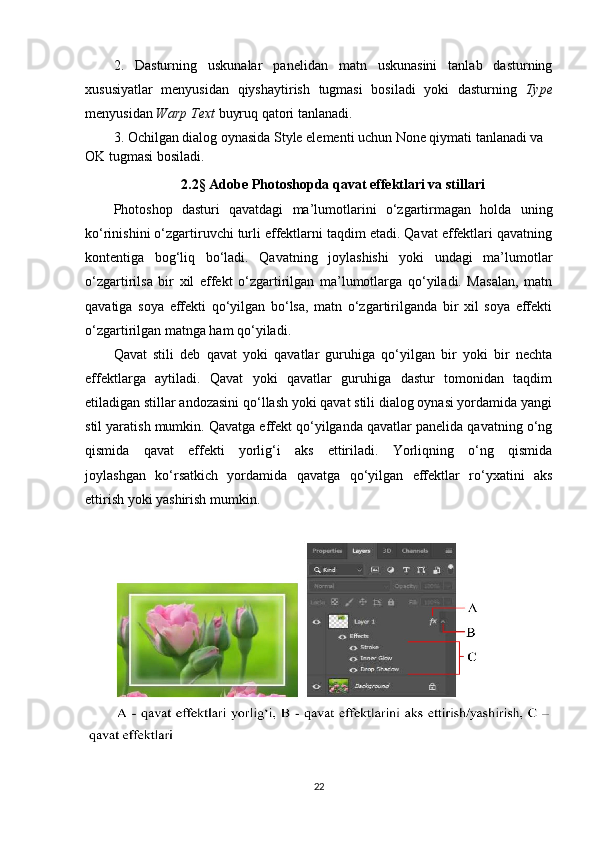 2.   Dasturning   uskunalar   panelidan   matn   uskunasini   tanlab   dasturning
xususiyatlar   menyusidan   qiyshaytirish   tugmasi   bosiladi   yoki   dasturning   Type
menyusidan  Warp Text  buyruq qatori tanlanadi.
3. Ochilgan dialog oynasida Style elementi uchun None qiymati tanlanadi va 
OK tugmasi bosiladi.
2.2 §  Adobe Photoshopda qavat effektlari va stillari
Photoshop   dasturi   qavatdagi   ma’lumotlarini   o‘zgartirmagan   holda   uning
ko‘rinishini o‘zgartiruvchi turli effektlarni taqdim etadi. Qavat effektlari qavatning
kontentiga   bog‘liq   bo‘ladi.   Qavatning   joylashishi   yoki   undagi   ma’lumotlar
o‘zgartirilsa   bir   xil   effekt   o‘zgartirilgan   ma’lumotlarga   qo‘yiladi.   Masalan,   matn
qavatiga   soya   effekti   qo‘yilgan   bo‘lsa,   matn   o‘zgartirilganda   bir   xil   soya   effekti
o‘zgartirilgan matnga ham qo‘yiladi.
Qavat   stili   deb   qavat   yoki   qavatlar   guruhiga   qo‘yilgan   bir   yoki   bir   nechta
effektlarga   aytiladi.   Qavat   yoki   qavatlar   guruhiga   dastur   tomonidan   taqdim
etiladigan stillar andozasini qo‘llash yoki qavat stili dialog oynasi yordamida yangi
stil yaratish mumkin. Qavatga effekt qo‘yilganda qavatlar panelida qavatning o‘ng
qismida   qavat   effekti   yorlig‘i   aks   ettiriladi.   Yorliqning   o‘ng   qismida
joylashgan   ko‘rsatkich   yordamida   qavatga   qo‘yilgan   effektlar   ro‘yxatini   aks
ettirish yoki yashirish mumkin.
22