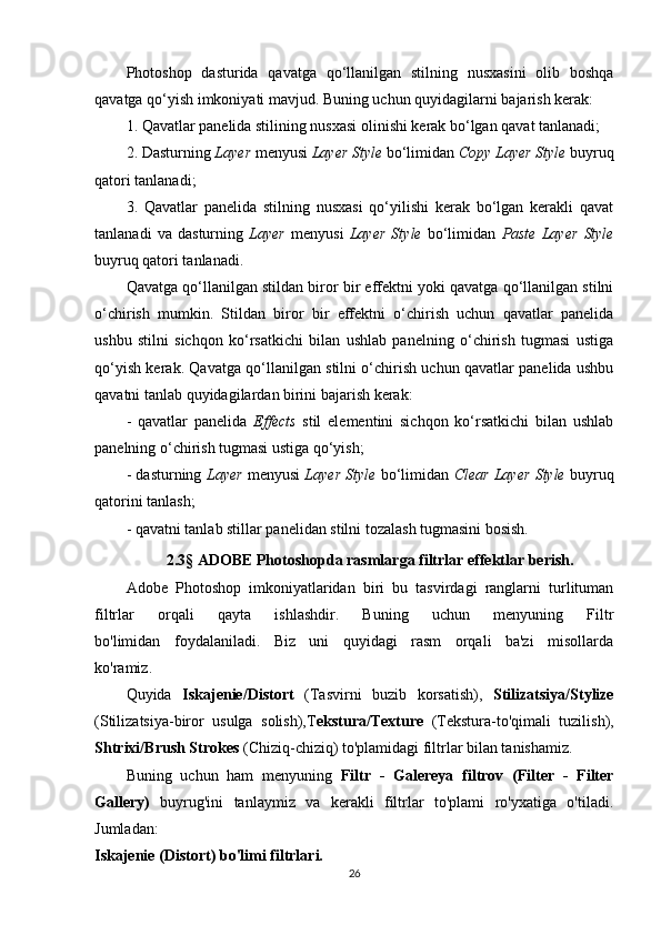 Photoshop   dasturida   qavatga   qo‘llanilgan   stilning   nusxasini   olib   boshqa
qavatga qo‘yish imkoniyati mavjud. Buning uchun quyidagilarni bajarish kerak:
1. Qavatlar panelida stilining nusxasi olinishi kerak bo‘lgan qavat tanlanadi;
2. Dasturning  Layer  menyusi  Layer Style  bo‘limidan  Copy Layer Style  buyruq
qatori tanlanadi;
3.   Qavatlar   panelida   stilning   nusxasi   qo‘yilishi   kerak   bo‘lgan   kerakli   qavat
tanlanadi   va   dasturning   Layer   menyusi   Layer   Style   bo‘limidan   Paste   Layer   Style
buyruq qatori tanlanadi.
Qavatga qo‘llanilgan stildan biror bir effektni yoki qavatga qo‘llanilgan stilni
o‘chirish   mumkin.   Stildan   biror   bir   effektni   o‘chirish   uchun   qavatlar   panelida
ushbu   stilni   sichqon   ko‘rsatkichi   bilan   ushlab   panelning   o‘chirish   tugmasi   ustiga
qo‘yish kerak. Qavatga qo‘llanilgan stilni o‘chirish uchun qavatlar panelida ushbu
qavatni tanlab quyidagilardan birini bajarish kerak:
-   qavatlar   panelida   Effects   stil   elementini   sichqon   ko‘rsatkichi   bilan   ushlab
panelning o‘chirish tugmasi ustiga qo‘yish;
- dasturning  Layer   menyusi   Layer Style   bo‘limidan   Clear Layer Style   buyruq
qatorini tanlash;
- qavatni tanlab stillar panelidan stilni tozalash tugmasini bosish.
2.3 §  ADOBE Photoshopda rasmlarga filtrlar effektlar berish.
Adobe   Photoshop   imkoniyatlaridan   biri   bu   tasvirdagi   ranglarni   turlituman
filtrlar   orqali   qayta   ishlashdir.   Buning   uchun   menyuning   Filtr
bo'limidan   foydalaniladi.   Biz   uni   quyidagi   rasm   orqali   ba'zi   misollarda
ko'ramiz.
Quyida   Iskajenie/Distort   (Tasvirni   buzib   korsatish),   Stilizatsiya/Stylize
(Stilizatsiya-biror   usulga   solish),T ekstura/Texture   (Tekstura-to'qimali   tuzilish),
Shtrixi/Brush Strokes  (Chiziq-chiziq) to'plamidagi filtrlar bilan tanishamiz.
Buning   uchun   ham   menyuning   Filtr   -   Galereya   filtrov   (Filter   -   Filter
Gallery)   buyrug'ini   tanlaymiz   va   kerakli   filtrlar   to'plami   ro'yxatiga   o'tiladi.
Jumladan:
Iskajenie (Distort) bo'limi filtrlari.
26 