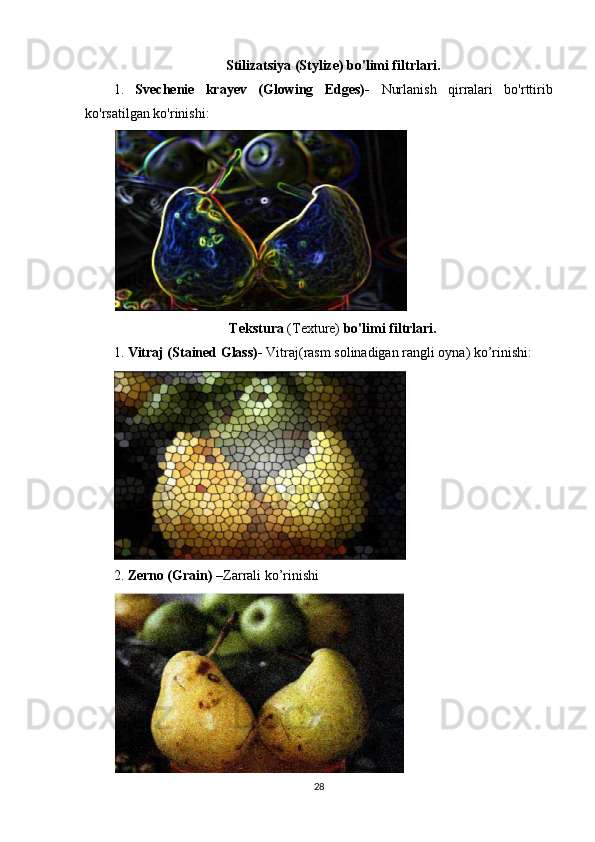 Stilizatsiya (Stylize) bo'limi filtrlari.
1.   Svechenie   krayev   (Glowing   Edges)-   Nurlanish   qirralari   bo'rttirib
ko'rsatilgan ko'rinishi:
Tekstura  (Texture)  bo'limi filtrlari.
1.  Vitraj (Stained Glass)-  Vitraj(rasm solinadigan rangli oyna) ko’rinishi:
2.  Zerno (Grain) – Zarrali ko’rinishi
28
