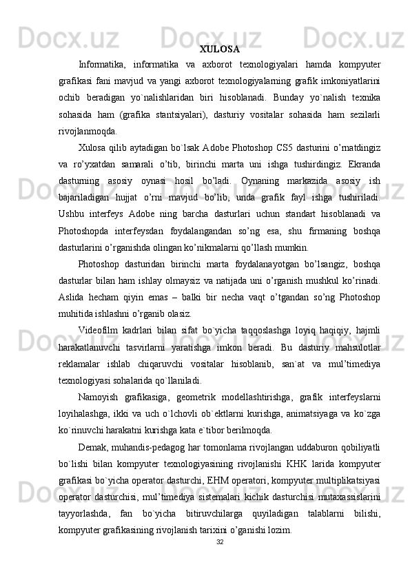 XULOSA
Informatika,   informatika   va   axborot   texnologiyalari   hamda   kompyuter
grafikasi   fani   mavjud   va   yangi   axborot   texnologiyalarning   grafik   imkoniyatlarini
ochib   beradigan   yo`nalishlaridan   biri   hisoblanadi.   Bunday   yo`nalish   texnika
sohasida   ham   (grafika   stantsiyalari),   dasturiy   vositalar   sohasida   ham   sezilarli
rivojlanmoqda.
Xulosa   qilib  aytadigan   bo`lsak   Adobe  Photoshop   CS5   dasturini   o’rnatdingiz
va   ro’yxatdan   samarali   o’tib,   birinchi   marta   uni   ishga   tushirdingiz.   Ekranda
dasturning   asosiy   oynasi   hosil   bo’ladi.   Oynaning   markazida   asosiy   ish
bajariladigan   hujjat   o’rni   mavjud   bo’lib,   unda   grafik   fayl   ishga   tushiriladi.
Ushbu   interfeys   Adobe   ning   barcha   dasturlari   uchun   standart   hisoblanadi   va
Photoshopda   interfeysdan   foydalangandan   so’ng   esa,   shu   firmaning   boshqa
dasturlarini o’rganishda olingan ko’nikmalarni qo’llash mumkin.
Photoshop   dasturidan   birinchi   marta   foydalanayotgan   bo’lsangiz,   boshqa
dasturlar   bilan   ham   ishlay   olmaysiz   va   natijada   uni   o’rganish   mushkul   ko’rinadi.
Aslida   hecham   qiyin   emas   –   balki   bir   necha   vaqt   o’tgandan   so’ng   Photoshop
muhitida ishlashni o’rganib olasiz.
Videofilm   kadrlari   bilan   sifat   bo`yicha   taqqoslashga   loyiq   haqiqiy,   hajmli
harakatlanuvchi   tasvirlarni   yaratishga   imkon   beradi.   Bu   dasturiy   mahsulotlar
reklamalar   ishlab   chiqaruvchi   vositalar   hisoblanib,   san`at   va   mul’timediya
texnologiyasi sohalarida qo`llaniladi.
Namoyish   grafikasiga,   geometrik   modellashtirishga,   grafik   interfeyslarni
loyihalashga,   ikki   va   uch   o`lchovli   ob`ektlarni   kurishga,   animatsiyaga   va   ko`zga
ko`rinuvchi harakatni kurishga kata e`tibor berilmoqda.
Demak, muhandis-pedagog har tomonlama rivojlangan uddaburon qobiliyatli
bo`lishi   bilan   kompyuter   texnologiyasining   rivojlanishi   KHK   larida   kompyuter
grafikasi bo`yicha operator dasturchi, EHM operatori, kompyuter multiplikatsiyasi
operator   dasturchisi,   mul’timediya   sistemalari   kichik   dasturchisi   mutaxassislarini
tayyorlashda,   fan   bo`yicha   bitiruvchilarga   quyiladigan   talablarni   bilishi,
kompyuter grafikasining rivojlanish tarixini o’ganishi lozim.
32 