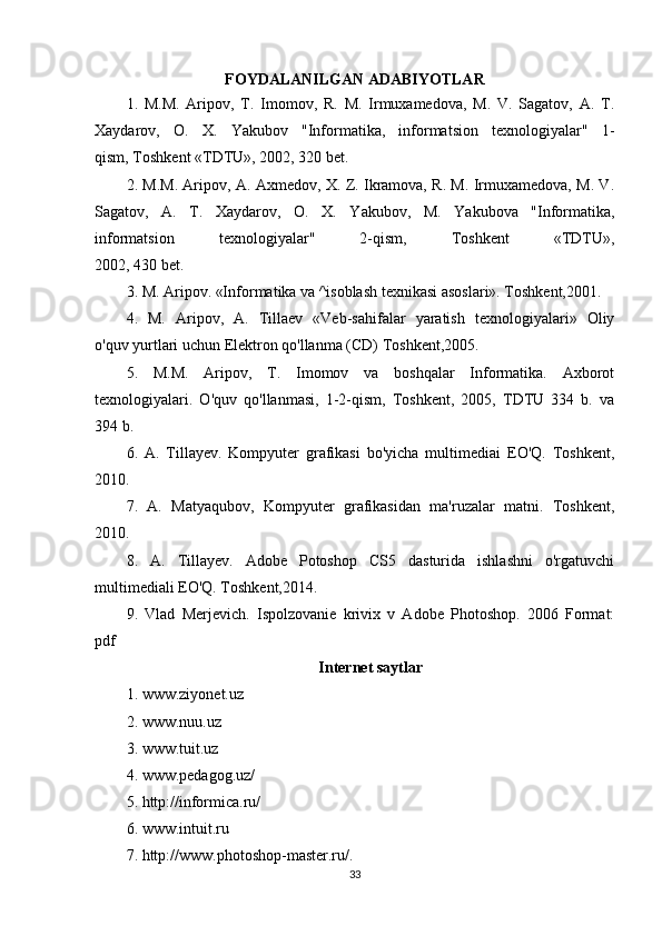 FOYDALANILGAN ADABIYOTLAR
1.   M.M.   Aripov,   T.   Imomov,   R.   M.   Irmuxamedova,   M.   V.   Sagatov,   A.   T.
Xaydarov,   O.   X.   Yakubov   "Informatika,   informatsion   texnologiyalar"   1-
qism, Toshkent «TDTU», 2002, 320 bet.
2. M.M. Aripov, A. Axmedov, X. Z. Ikramova, R. M. Irmuxamedova, M. V.
Sagatov,   A.   T.   Xaydarov,   O.   X.   Yakubov,   M.   Yakubova   "Informatika,
informatsion   texnologiyalar"   2-qism,   Toshkent   «TDTU»,
2002, 430 bet.
3. M. Aripov. «Informatika va ^isoblash texnikasi asoslari». Toshkent,2001.
4.   M.   Aripov,   A.   Tillaev   «Veb-sahifalar   yaratish   texnologiyalari»   Oliy
o'quv yurtlari uchun Elektron qo'llanma (CD) Toshkent,2005.
5.   M.M.   Aripov,   T.   Imomov   va   boshqalar   Informatika.   Axborot
texnologiyalari.   O'quv   qo'llanmasi,   1-2-qism,   Toshkent,   2005,   TDTU   334   b.   va
394 b.
6.   A.   Tillayev.   Kompyuter   grafikasi   bo'yicha   multimediai   EO'Q.   Toshkent,
2010.
7.   A.   Matyaqubov,   Kompyuter   grafikasidan   ma'ruzalar   matni.   Toshkent,
2010. 
8.   A.   Tillayev.   Adobe   Potoshop   CS5   dasturida   ishlashni   o'rgatuvchi
multimediali EO'Q. Toshkent,2014.
9.   Vlad   Merjevich.   Ispolzovanie   krivix   v   Adobe   Photoshop.   2006   Format:
pdf
Internet saytlar
1. www.ziyonet.uz
2. www.nuu.uz
3. www.tuit.uz
4. www.pedagog.uz/
5. http://informica.ru/
6. www.intuit.ru
7. http://www.photoshop-master.ru/ .
33