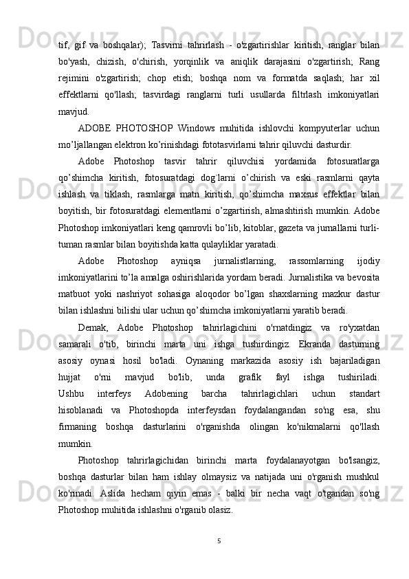 tif,   gif   va   boshqalar);   Tasvirni   tahrirlash   -   o'zgartirishlar   kiritish,   ranglar   bilan
bo'yash,   chizish,   o'chirish,   yorqinlik   va   aniqlik   darajasini   o'zgartirish;   Rang
rejimini   o'zgartirish;   chop   etish;   boshqa   nom   va   formatda   saqlash;   har   xil
effektlarni   qo'llash;   tasvirdagi   ranglarni   turli   usullarda   filtrlash   imkoniyatlari
mavjud.
ADOBE   PHOTOSHOP   Windows   muhitida   ishlovchi   kompyuterlar   uchun
mo’ljallangan elektron ko’rinishdagi fototasvirlarni tahrir qiluvchi dasturdir. 
Adobe   Photoshop   tasvir   tahrir   qiluvchisi   yordamida   fotosuratlarga
qo’shimcha   kiritish,   fotosuratdagi   dog`larni   o’chirish   va   eski   rasmlarni   qayta
ishlash   va   tiklash,   rasmlarga   matn   kiritish,   qo’shimcha   maxsus   effektlar   bilan
boyitish,   bir   fotosuratdagi   elementlarni   o’zgartirish,   almashtirish   mumkin.   Adobe
Photoshop imkoniyatlari keng qamrovli bo’lib, kitoblar, gazeta va jurnallarni turli-
tuman rasmlar bilan boyitishda katta qulayliklar yaratadi. 
Adobe   Photoshop   ayniqsa   jurnalistlarning,   rassomlarning   ijodiy
imkoniyatlarini to’la amalga oshirishlarida yordam beradi. Jurnalistika va bevosita
matbuot   yoki   nashriyot   sohasiga   aloqodor   bo’lgan   shaxslarning   mazkur   dastur
bilan ishlashni bilishi ular uchun qo’shimcha imkoniyatlarni yaratib beradi.
Demak,   Adobe   Photoshop   tahrirlagichini   o'rnatdingiz   va   ro'yxatdan
samarali   o'tib,   birinchi   marta   uni   ishga   tushirdingiz.   Ekranda   dasturning
asosiy   oynasi   hosil   bo'ladi.   Oynaning   markazida   asosiy   ish   bajariladigan
hujjat   o'rni   mavjud   bo'lib,   unda   grafik   fayl   ishga   tushiriladi.
Ushbu   interfeys   Adobening   barcha   tahrirlagichlari   uchun   standart
hisoblanadi   va   Photoshopda   interfeysdan   foydalangandan   so'ng   esa,   shu
firmaning   boshqa   dasturlarini   o'rganishda   olingan   ko'nikmalarni   qo'llash
mumkin.
Photoshop   tahrirlagichidan   birinchi   marta   foydalanayotgan   bo'lsangiz,
boshqa   dasturlar   bilan   ham   ishlay   olmaysiz   va   natijada   uni   o'rganish   mushkul
ko'rinadi.   Aslida   hecham   qiyin   emas   -   balki   bir   necha   vaqt   o'tgandan   so'ng
Photoshop muhitida ishlashni o'rganib olasiz.
5 