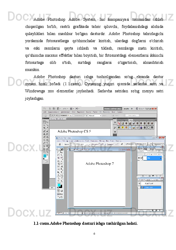 Adobe   Photoshop   Adobe   System,   Inc   kompaniyasi   tomonidan   ishlab
chiqarilgan   bo'lib,   rastrli   grafikada   tahrir   qiluvchi,   foydalanishdagi   alohida
qulayliklari   bilan   mashhur   bo'lgan   dasturdir.   Adobe   Photoshop   tahrirlagichi
yordamida   fotosuratlarga   qo'shimchalar   kiritish,   ulardagi   dog'larni   o'chirish
va   eski   rasmlarni   qayta   ishlash   va   tiklash,   rasmlarga   matn   kiritish,
qo'shimcha maxsus effektlar bilan boyitish, bir fotosuratdagi elementlarni ikkinchi
fotosurtaga   olib   o'tish,   surtdagi   ranglarni   o'zgartirish,   almashtirish
mumkin.
Adobe   Photoshop   dasturi   ishga   tushirilgandan   so'ng   ekranda   dastur
oynasi   hosil   bo'ladi   (1.1-rasm).   Oynaning   yuqori   qismida   sarlavha   satri   va
Windowsga   xos   elementlar   joylashadi.   Sarlavha   satridan   so'ng   menyu   satri
joylashgan.
1.1-rasm.Adobe Photoshop dasturi ishga tushirilgan holati.
6