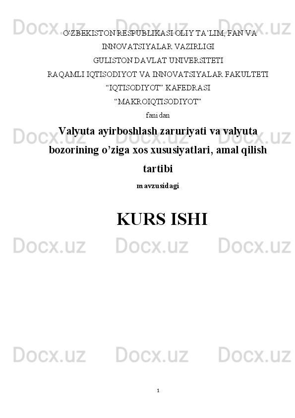 O‘ZBEKISTON RESPUBLIKASI OLIY TA’LIM, FAN VA
INNOVATSIYALAR VAZIRLIGI
GULISTON DAVLAT UNIVERSITETI
RAQAMLI IQTISODIYOT VA INNOVATSIYALAR FAKULTETI
“IQTISODIYOT” KAFEDRASI
“MAKROIQTISODIYOT” 
fanidan
Valyuta ayirboshlash zaruriyati va valyuta
bozorining o’ziga xos xususiyatlari, amal qilish
tartibi
mavzusidagi
KURS ISHI
                                                                                                         
                                        
1