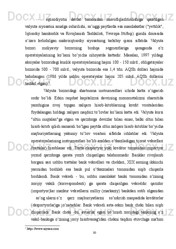 - iqtisodiyotni   davlat   tomonidan   muvofiqlashtirilishiga   qaratilgan
valyuta siyosatini amalga oshirilishi, so’nggi paytlarda esa mamlakatlar ("yettilik",
Iqtisodiy   hamkorlik   va   Rivojlanish   Tashkiloti,  Yevropa   Ittifoqi)   guruhi   doirasida
o’zaro   kelishilgan   makroiqtisodiy   siyosatning   tarkibiy   qismi   sifatida.   Valyuta
bozori   moliyaviy   bozorning   boshqa   segmentlariga   qaraganda   o’z
operatsiyalarining   ko’lami   bo’yicha   nihoyatda   kattadir.   Masalan,   1997   yildagi
aksiyalar bozoridagi kunlik operatsiyalarning hajmi 100 - 150 mlrd., obligatsiyalar
bozorida   500   -   700   mlrd.,   valyuta   bozorida   esa   1,4   trln.  AQSh   dollari   hajmida
baholangan   (1986   yilda   ushbu   operatsiyalar   hajmi   205   mlrd.   AQSh   dollarini
tashkil etgan). 1
Valyuta   bozoridagi   shartnoma   instrumentlari   ichida   katta   o’zgarish
sodir   bo’ldi.   Erkin   raqobat   kapitalizmi   davrining   monometalizmi   sharoitida
yaxshigina   rivoj   topgan   xalqaro   hisob-kitoblarning   kredit   vositalaridan
foydalangan holdagi xalqaro naqdsiz to’lovlar ko’lami katta edi. Valyuta kursi
"oltin   nuqtalari"ga   etgan   va   qarzdorga   devizlar   bilan   emas,   balki   oltin   bilan
hisob-kitob qilish samarali bo’lgan paytda oltin xalqaro hisob-kitoblar bo’yicha
majburiyatlarning   yakuniy   to’lov   vositasi   sifatida   ishlatilar   edi.   Valyuta
operatsiyalarining instrumentlari bo’lib azaldan o’tkaziladigan tijorat veksellari
(trattalar) hisoblanar edi. Tratta eksportyor yoki kreditor tomonidan importyor
yoxud   qarzdorga   qarata   yozib   chiqarilgan   talabnomadir.   Banklar   rivojlanib
borgani   sari   ushbu   trattalar   bank   veksellari   va   cheklari,   XIX   asrning   ikkinchi
yarmidan   boshlab   esa   bank   pul   o’tkazmalari   tomonidan   siqib   chiqarila
boshlandi.   Bank   vekseli   -   bu,   ushbu   mamlakat   banki   tomonidan   o’zining
xorijiy   vakili   (korrespondenti)   ga   qarata   chiqarilgan   vekseldir.   qarzdor
(importyor)lar   mazkur   veksellarni   milliy   (markaziy)   bankdan   sotib   olganidan
so’ng ularni o’z qarz majburiyatlarini so’ndirish maqsadida kreditorlar
(eksportyorlar)ga   jo’natadilar.   Bank   vekseli   asta-sekin   bank   cheki   bilan   siqib
chiqariladi.   Bank   cheki   -bu,   avuarlar   egasi   bo’lmish   xorijdagi   bankning   o’z
vakil-bankiga   o’zining   joriy   hisobvarag'idan   chekni   taqdim   etuvchiga   ma'lum
1
  https://www.ziyouz.com
10