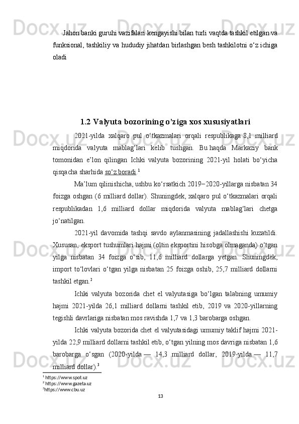 Jahon banki guruhi vazifalari kengayishi bilan turli vaqtda tashkil etilgan va
funksional, tashkiliy va hududiy jihatdan birlashgan besh tashkilotni o‘z ichiga
oladi
1.2 Valyuta bozorining o’ziga xos xususiyatlari
2021-yilda   xalqaro   pul   o‘tkazmalari   orqali   respublikaga   8,1   milliard
miqdorida   valyuta   mablag‘lari   kelib   tushgan.   Bu   haqda   Markaziy   bank
tomonidan   e’lon   qilingan   Ichki   valyuta   bozorining   2021-yil   holati   bo‘yicha
qisqacha sharhida   so‘z boradi . 1
Ma’lum qilinishicha, ushbu ko‘rsatkich 2019−2020-yillarga nisbatan 34
foizga oshgan (6 milliard dollar). Shuningdek, xalqaro pul o‘tkazmalari orqali
respublikadan   1,6   milliard   dollar   miqdorida   valyuta   mablag‘lari   chetga
jo‘natilgan.
2021-yil   davomida   tashqi   savdo   aylanmasining   jadallashishi   kuzatildi.
Xususan, eksport tushumlari hajmi (oltin eksportini hisobga olmaganda) o‘tgan
yilga   nisbatan   34   foizga   o‘sib,   11,6   milliard   dollarga   yetgan.   Shuningdek,
import   to‘lovlari   o‘tgan   yilga   nisbatan   25   foizga   oshib,   25,7   milliard   dollarni
tashkil etgan. 2
Ichki   valyuta   bozorida   chet   el   valyutasiga   bo‘lgan   talabning   umumiy
hajmi   2021-yilda   26,1   milliard   dollarni   tashkil   etib,   2019   va   2020-yillarning
tegishli davrlariga nisbatan mos ravishda 1,7 va 1,3 barobarga oshgan.
Ichki valyuta bozorida chet el   valyutasidagi umumiy taklif hajmi 2021-
yilda 22,9 milliard dollarni   tashkil etib, o‘tgan yilning mos davriga nisbatan 1,6
barobarga   o‘sgan   (2020-yilda   —   14,3   milliard   dollar,   2019-yilda   —   11,7
milliard dollar). 3
1
 https://www.spot.uz
2
 https://www.gazeta.uz
3
https://www.cbu.uz
13 