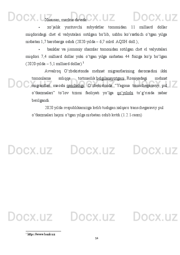 Xususan, mazkur davrda:
 xo‘jalik   yurituvchi   subyektlar   tomonidan   11   milliard   dollar
miqdoridagi   chet   el   valyutalari   sotilgan   bo‘lib,   ushbu   ko‘rsatkich   o‘tgan   yilga
nisbatan 1,7 barobarga oshdi (2020-yilda – 6,7 mlrd. AQSH doll.);
 banklar   va   jismoniy   shaxslar   tomonidan   sotilgan   chet   el   valyutalari
miqdori   7,4   milliard   dollar   yoki   o‘tgan   yilga   nisbatan   44   foizga   ko‘p   bo‘lgan
(2020-yilda – 5,1 milliard dollar). 1
Avvalroq   O‘zbekistonda   mehnat   migrantlarining   daromadini   ikki
tomonlama   soliqqa   tortmaslik   belgilanayotgani ,   Rossiyadagi   mehnat
migrantlari   maoshi   qanchaligi ,   O‘zbekistonda   “Yagona   transchegaraviy   pul
o‘tkazmalari”   to‘lov   tizimi   faoliyati   yo‘lga   qo‘yilishi   to‘g‘risida   xabar
berilgandi.
2020 yilda respublikamizga kelib tushgan xalqaro transchegaraviy pul 
o‘tkazmalari hajmi o‘tgan yilga nisbatan oshib ketdi.(1.2.1-rasm)
1
 https://www.bank.uz
14 