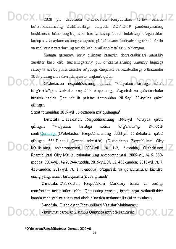 2020   yil   davomida   O‘zbekiston   Respublikasi   to‘lov   balansi
ko‘rsatkichlarining   shakllanishiga   dunyoda   COVID-19   pandemiyasining
boshlanishi   bilan   bog‘liq   ichki   hamda   tashqi   bozor   holatidagi   o‘zgarishlar,
tashqi savdo aylanmasining pasayishi, global biznes faoliyatining sekinlashishi
va moliyaviy xatarlarning ortishi kabi omillar o‘z ta’sirini o‘tkazgan.
Shunga   qaramay,   joriy   qilingan   karantin   chora-tadbirlari   mahalliy
xarakter   kasb   etib,   transchegaraviy   pul   o‘tkazmalarining   umumiy   hajmiga
salbiy ta’siri bo‘yicha xatarlar ro‘yobga chiqmadi va rezidentlarga o‘tkazmalar
2019 yilning mos davri darajasida saqlanib qoldi.
O‘zbekiston   respublikasining   qonuni   “ Valyutani   tartibga   solish
to‘g‘risida”gi   o‘zbekiston   respublikasi   qonuniga   o‘zgartish   va   qo‘shimchalar
kiritish   haqida   Qonunchilik   palatasi   tomonidan   2019-yil   22-iyulda   qabul
qilingan
Senat tomonidan 2019-yil 11-oktabrda ma’qullangan 1
1-modda.   O‘zbekiston   Respublikasining   1993-yil   7-mayda   qabul
qilingan   “Valyutani   tartibga   solish   to‘g‘risida”gi   841-XII-
sonli   Qonuniga        (O‘zbekiston   Respublikasining   2003-yil   11-dekabrda   qabul
qilingan   556-II-sonli   Qonuni   tahririda)   (O‘zbekiston   Respublikasi   Oliy
Majlisining   Axborotnomasi,   2004-yil,   №   1-2,   6-modda;   O‘zbekiston
Respublikasi   Oliy   Majlisi   palatalarining   Axborotnomasi,   2009-yil,   №   9,   330-
modda; 2014-yil, № 9, 244-modda; 2015-yil, № 12, 452-modda; 2018-yil, № 7,
431-modda;   2019-yil,   №   1,   5-modda)   o‘zgartish   va   qo‘shimchalar   kiritilib,
uning yangi tahriri tasdiqlansin (ilova qilinadi).
2-modda.   O‘zbekiston   Respublikasi   Markaziy   banki   va   boshqa
manfaatdor   tashkilotlar   ushbu   Qonunning   ijrosini,   ijrochilarga   yetkazilishini
hamda mohiyati va ahamiyati aholi o‘rtasida tushuntirilishini ta’minlasin.
3-modda.   O‘zbekiston Respublikasi Vazirlar Mahkamasi:
- hukumat qarorlarini ushbu Qonunga muvofiqlashtirsin;
1
  O’zbekiston Respublikasining  Qonuni , 2019-yil.
16